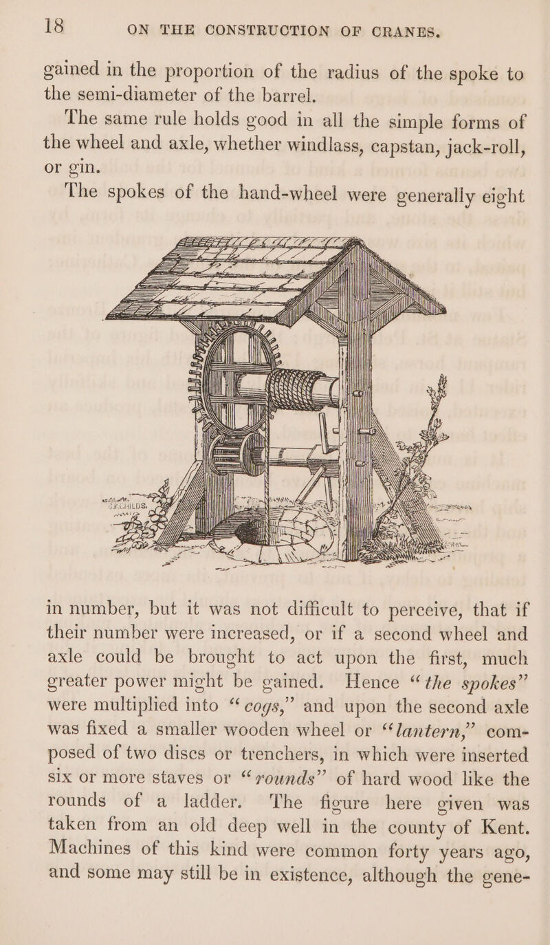 gained in the proportion of the radius of the spoke to the semi-diameter of the barrel. The same rule holds good in all the simple forms of the wheel and axle, whether windlass, capstan, jack-roll, or gin. The spokes of the hand-wheel were generally eight in number, but it was not difficult to perceive, that if their number were increased, or if a second wheel and axle could be brought to act upon the first, much greater power might be gained. Hence “the spokes” were multiplied into “cogs,” and upon the second axle was fixed a smaller wooden wheel or “lantern,” com- posed of two dises or trenchers, in which were inserted six or more staves or “sounds” of hard wood like the rounds of a ladder. The fieure here given was taken from an old deep well in the county of Kent. Machines of this kind were common forty years ago, and some may still be in existence, although the gene-