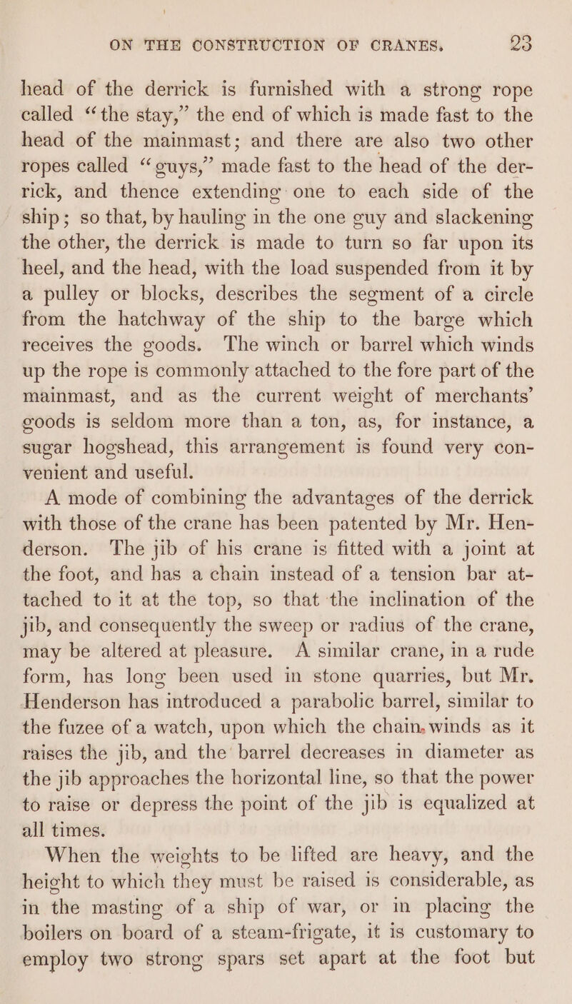 head of the derrick is furnished with a strong rope called “the stay,” the end of which is made fast to the head of the mainmast; and there are also two other ropes called “ouys,” made fast to the head of the der- rick, and thence extending: one to each side of the ship; so that, by hauling in the one guy and slackening the other, the derrick is made to turn so far upon its heel, and the head, with the load suspended from it by a pulley or blocks, describes the segment of a circle from the hatchway of the ship to the barge which receives the goods. The winch or barrel which winds up the rope is commonly attached to the fore part of the mainmast, and as the current weight of merchants’ eoods is seldom more than a ton, as, for instance, a sugar hogshead, this arrangement is found very con- venient and useful. A mode of combining the advantages of the derrick with those of the crane has been patented by Mr. Hen- derson. The jib of his crane is fitted with a joint at the foot, and has a chain instead of a tension bar at- tached to it at the top, so that the inclination of the jib, and consequently the sweep or radius of the crane, may be altered at pleasure. A similar crane, in a rude form, has long been used in stone quarries, but Mr. Henderson has introduced a parabolic barrel, similar to the fuzee of a watch, upon which the chain, winds as it raises the jib, and the barrel decreases in diameter as the jib approaches the horizontal line, so that the power to raise or depress the point of the jib is equalized at all times. When the weights to be lifted are heavy, and the height to which they must be raised is considerable, as in the masting of a ship of war, or in placing the boilers on board of a steam-frigate, it is customary to employ two strong spars set apart at the foot but
