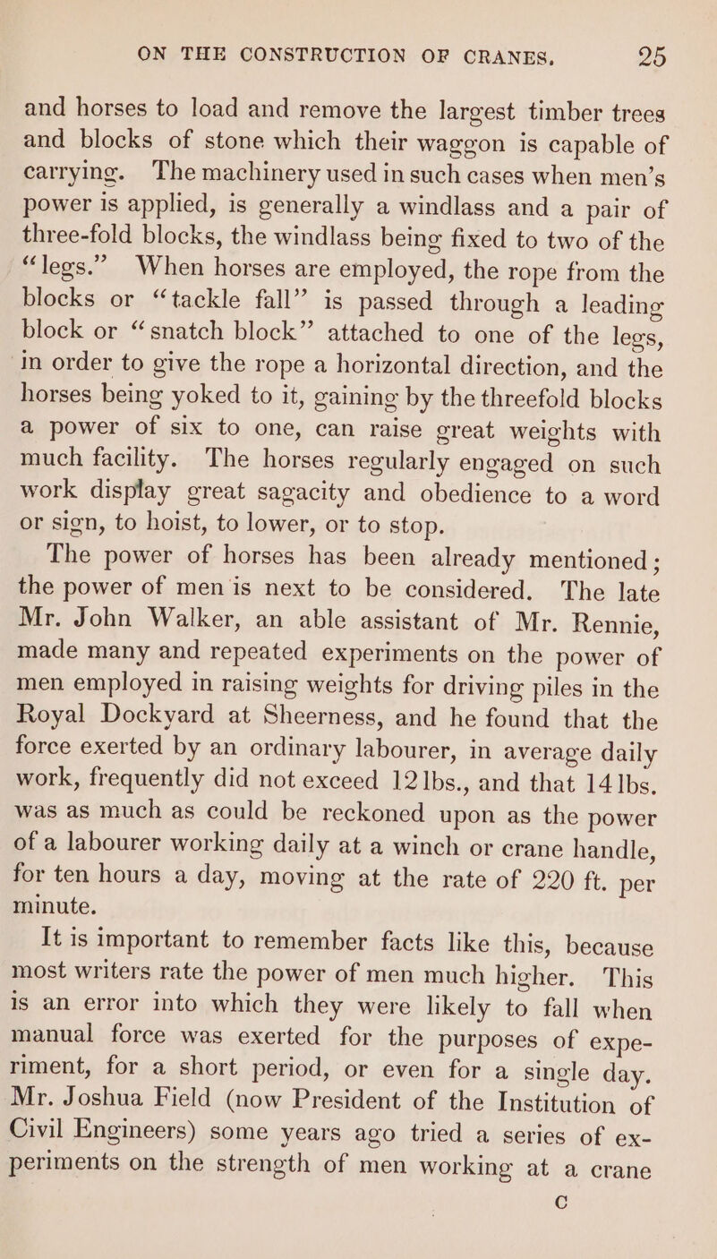 and horses to load and remove the largest timber trees and blocks of stone which their waggon is capable of carrying. The machinery used in such cases when men’s power is applied, is generally a windlass and a pair of three-fold blocks, the windlass being fixed to two of the “legs.” When horses are employed, the rope from the blocks or “tackle fall” is passed through a leading block or “snatch block” attached to one of the legs, in order to give the rope a horizontal direction, and the horses being yoked to it, gaining by the threefold blocks a power of six to one, can raise great weights with much facility. The horses regularly engaged on such work display great sagacity and obedience to a word or sign, to hoist, to lower, or to stop. The power of horses has been already mentioned ; the power of men ‘is next to be considered. The late Mr. John Walker, an able assistant of Mr. Rennie, made many and repeated experiments on the power of men employed in raising weights for driving piles in the Royal Dockyard at Sheerness, and he found that the force exerted by an ordinary labourer, in average daily work, frequently did not exceed 12]bs., and that 14 bs. was as much as could be reckoned upon as the power of a labourer working daily at a winch or crane handle, for ten hours a day, moving at the rate of 220 ft. per minute. It is important to remember facts like this, because most writers rate the power of men much higher. This is an error into which they were likely to fall when manual force was exerted for the purposes of expe- riment, for a short period, or even for a single day. Mr. Joshua Field (now President of the Institution of Civil Engineers) some years ago tried a series of ex- periments on the strength of men working at a crane C