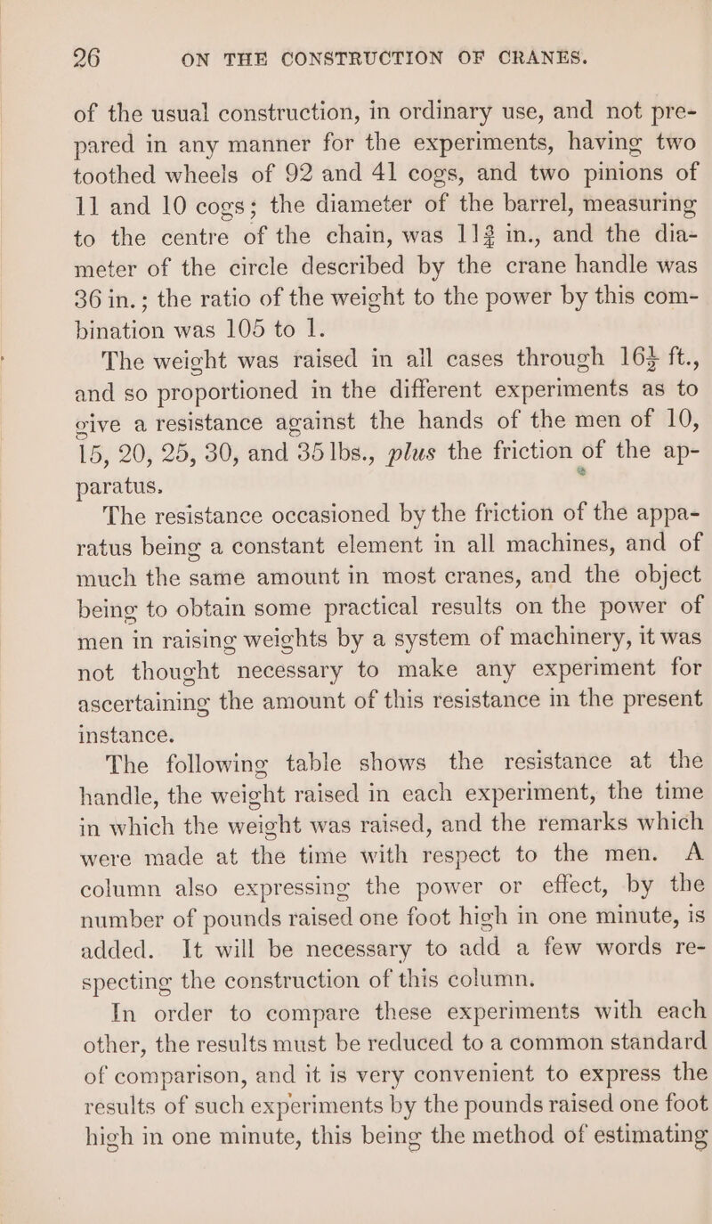 of the usual construction, in ordinary use, and not pre- pared in any manner for the experiments, having two toothed wheels of 92 and 41 cogs, and two pinions of 11 and 10 cogs; the diameter of the barrel, measuring to the centre of the chain, was 11? in., and the dia- meter of the circle described by the crane handle was 36 in.; the ratio of the weight to the power by this com- bination was 105 to 1. The weight was raised in all cases through 163 ft., and so proportioned in the different experiments as to give a resistance against the hands of the men of 10, 16, 20, 25, 30, and 35 lbs., plus the friction of the ap- paratus. The resistance occasioned by the friction of the appa- ratus being a constant element in all machines, and of much the same amount in most cranes, and the object being to obtain some practical results on the power of men in raising weights by a system of machinery, it was not thought necessary to make any experiment for ascertaining the amount of this resistance in the present instance. The following table shows the resistance at the handle, the weight raised in each experiment, the time in which the weight was raised, and the remarks which were made at the time with respect to the men. A column also expressing the power or effect, by the number of pounds raised one foot high in one minute, is added. It will be necessary to add a few words re- specting the construction of this column. In order to compare these experiments with each other, the results must be reduced to a common standard of comparison, and it is very convenient to express the results of such experiments by the pounds raised one foot high in one minute, this being the method of estimating