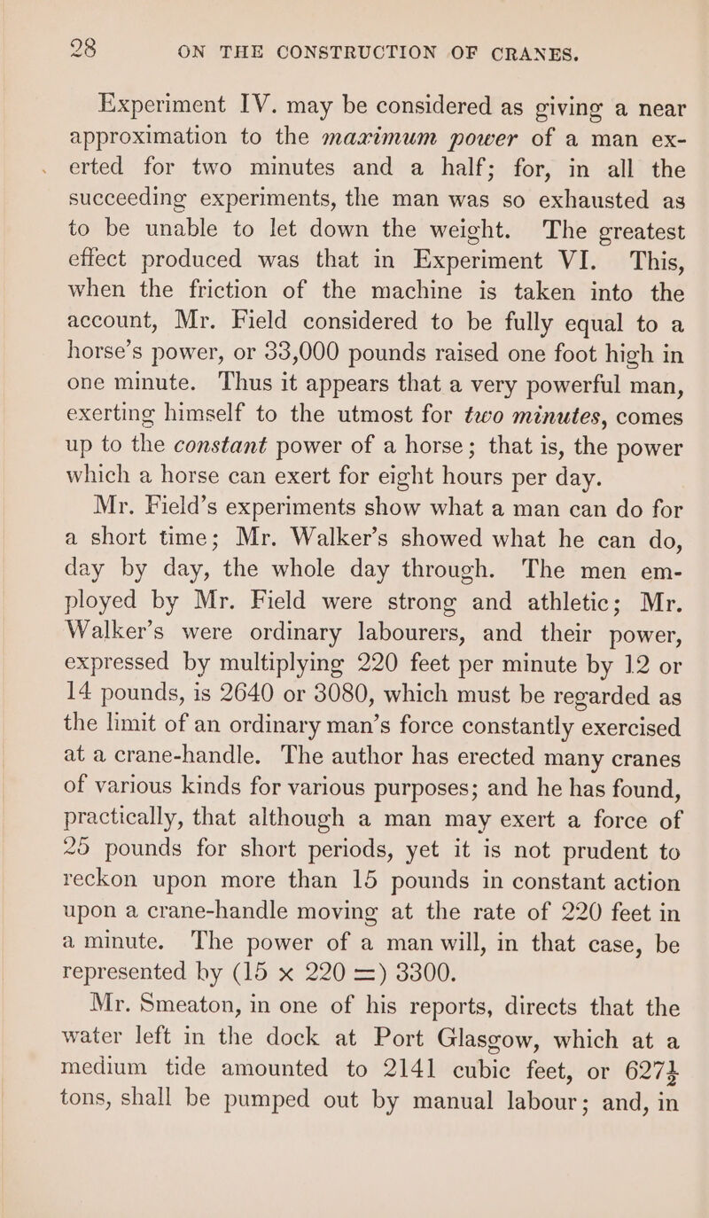 Experiment IV. may be considered as giving a near approximation to the maximum power of a man ex- erted for two minutes and a half; for, in all the succeeding experiments, the man was so exhausted as to be unable to let down the weight. The greatest effect produced was that in Experiment VI. This, when the friction of the machine is taken into the account, Mr. Field considered to be fully equal to a horse’s power, or 33,000 pounds raised one foot high in one minute. Thus it appears that a very powerful man, exerting himself to the utmost for two minutes, comes up to the constant power of a horse; that is, the power which a horse can exert for eight hours per day. Mr. Field’s experiments show what a man can do for a short time; Mr. Walker’s showed what he can do, day by day, the whole day through. The men em- ployed by Mr. Field were strong and athletic; Mr. Walker’s were ordinary labourers, and_ their power, expressed by multiplying 220 feet per minute by 12 or 14 pounds, is 2640 or 3080, which must be regarded as the limit of an ordinary man’s force constantly exercised at a crane-handle. The author has erected many cranes of various kinds for various purposes; and he has found, practically, that although a man may exert a force of 25 pounds for short periods, yet it is not prudent to reckon upon more than 15 pounds in constant action upon a crane-handle moving at the rate of 220 feet in a minute. The power of a man will, in that case, be represented by (15 x 220 =) 3300. Mr. Smeaton, in one of his reports, directs that the water left in the dock at Port Glasgow, which at a medium tide amounted to 2141 cubic feet, or 6274 tons, shall be pumped out by manual labour; and, in