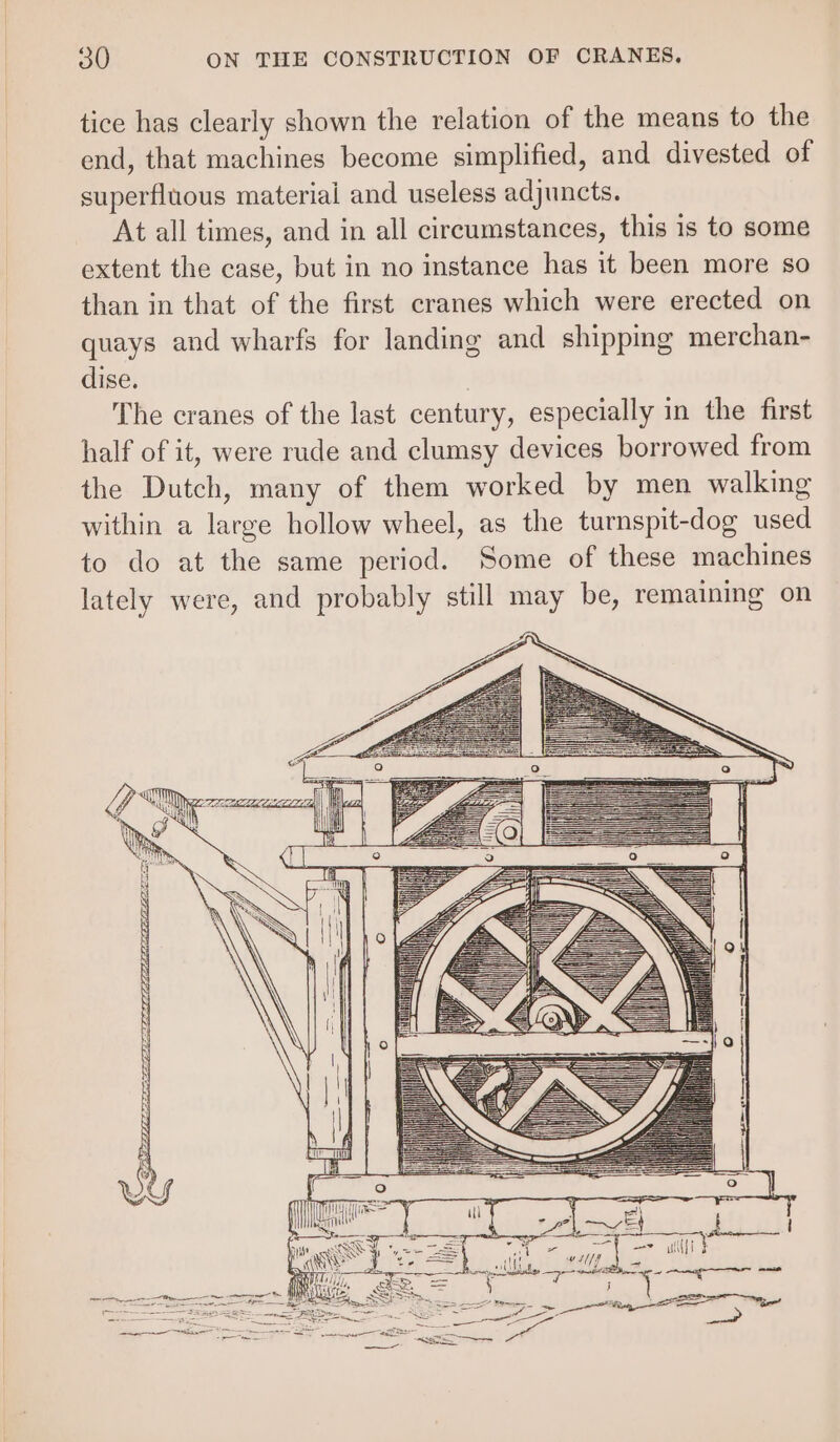 tice has clearly shown the relation of the means to the end, that machines become simplified, and divested of superfluous material and useless adjuncts. At all times, and in all circumstances, this 1s to some extent the case, but in no instance has it been more so than in that of the first cranes which were erected on quays and wharfs for landing and shipping merchan- dise. | The cranes of the last century, especially in the first half of it, were rude and clumsy devices borrowed from the Dutch, many of them worked by men walking within a large hollow wheel, as the turnspit-dog used to do at the same period. Some of these machines lately were, and probably still may be, remaining on ee ee ge ir cn Rak TO ee ce