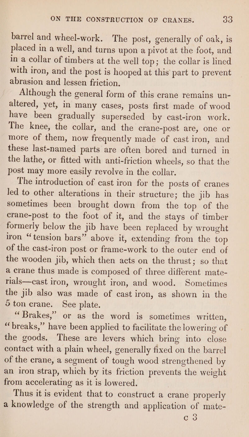 barrel and wheel-work. The post, generally of oak, is placed in a well, and turns upon a pivot at the foot, and in a collar of timbers at the well top; the collar is lined with iron, and the post is hooped at this part to prevent abrasion and lessen friction. Although the general form of this crane remains un- altered, yet, in many cases, posts first made of wood have been gradually superseded by cast-iron work. The knee, the collar, and the crane-post are, one or more of them, now frequently made of cast iron, and these last-named parts are often bored and turned in the lathe, or fitted with anti-friction wheels, so that the post may more easily revolve in the collar. The introduction of cast iron for the posts of cranes led to other alterations in their structure; the jib has sometimes been brought down from the top of the crane-post to the foot of it, and the stays of timber formerly below the jib have been replaced by wrought iron “tension bars” above it, extending from the top of the cast-iron post or frame-work to the outer end of the wooden jib, which then acts on the thrust; so that a crane thus made is composed of three different mate- rials—cast iron, wrought iron, and wood. Sometimes the jib also was made of cast iron, as shown in the ton crane. See plate. “Brakes,” or as the word is sometimes written, “breaks,” have been applied to facilitate the lowering of the goods. These are levers which bring into close contact with a plain wheel, generally fixed on the barrel of the crane, a segment of tough wood strengthened by an iron strap, which by its friction prevents the weight from accelerating as it is lowered. Thus it is evident that to construct a crane properly a knowledge of the strength and application of mate- es