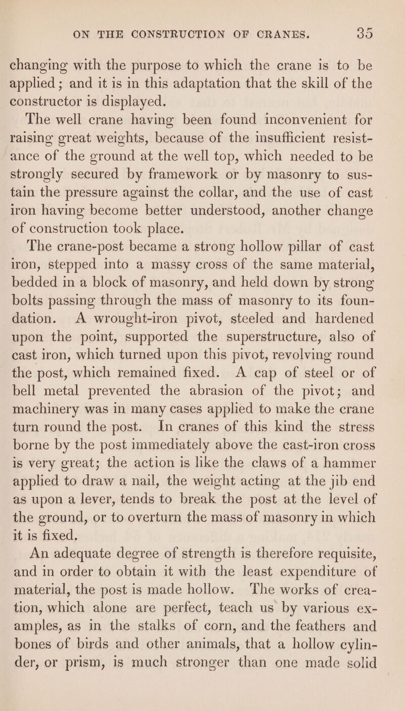 changing with the purpose to which the crane is to be applied ; and it is in this adaptation that the skill of the constructor is displayed. The well crane having been found inconvenient for raising great weights, because of the insufficient resist- ance of the ground at the well top, which needed to be strongly secured by framework or by masonry to sus- tain the pressure against the collar, and the use of cast iron having become better understood, another change of construction took place. The crane-post became a strong hollow pillar of cast iron, stepped into a massy cross of the same material, bedded in a block of masonry, and held down by strong bolts passing through the mass of masonry to its foun- dation. A wrought-iron pivot, steeled and hardened upon the point, supported the superstructure, also of cast iron, which turned upon this pivot, revolving round the post, which remained fixed. A cap of steel or of bell metal prevented the abrasion of the pivot; and machinery was in many cases applied to make the crane turn round the post. In cranes of this kind the stress borne by the post immediately above the cast-iron cross is very great; the action is like the claws of a hammer applied to draw a nail, the weight acting at the jib end as upon a lever, tends to break the post at the level of the ground, or to overturn the mass of masonry in which it is fixed. An adequate degree of strength is therefore requisite, and in order to obtain it with the least expenditure of material, the post is made hollow. ‘The works of crea- tion, which alone are perfect, teach us by various ex- amples, as in the stalks of corn, and the feathers and bones of birds and other animals, that a hollow cylin- der, or prism, is much stronger than one made solid
