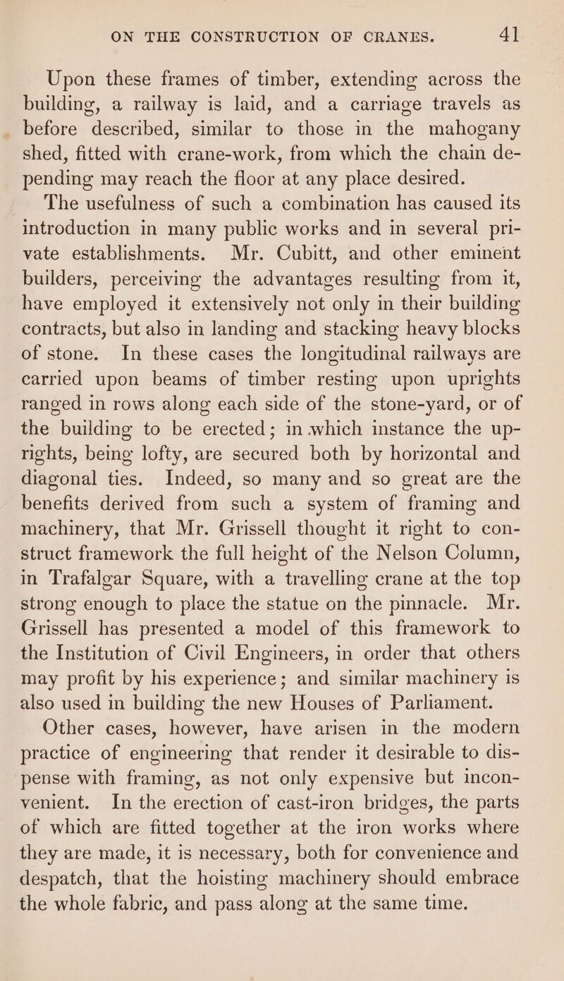 Upon these frames of timber, extending across the building, a railway is laid, and a carriage travels as _ before described, similar to those in the mahogany shed, fitted with crane-work, from which the chain de- pending may reach the floor at any place desired. The usefulness of such a combination has caused its introduction in many public works and in several pri- vate establishments. Mr. Cubitt, and other eminent builders, perceiving the advantages resulting from it, have employed it extensively not only in their building contracts, but also in landing and stacking heavy blocks of stone. In these cases the longitudinal railways are carried upon beams of timber resting upon uprights ranged in rows along each side of the stone-yard, or of the building to be erected; in which instance the up- rights, being lofty, are secured both by horizontal and diagonal ties. Indeed, so many and so great are the benefits derived from such a system of framing and machinery, that Mr. Grissell thought it right to con- struct framework the full height of the Nelson Column, in Trafalgar Square, with a travelling crane at the top strong enough to place the statue on the pinnacle. Mr. Grissell has presented a model of this framework to the Institution of Civil Engineers, in order that others may profit by his experience; and similar machinery is also used in building the new Houses of Parliament. Other cases, however, have arisen in the modern practice of engineering that render it desirable to dis- pense with framing, as not only expensive but incon- venient. In the erection of cast-iron bridges, the parts of which are fitted together at the iron works where they are made, it is necessary, both for convenience and despatch, that the hoisting machinery should embrace the whole fabric, and pass along at the same time.