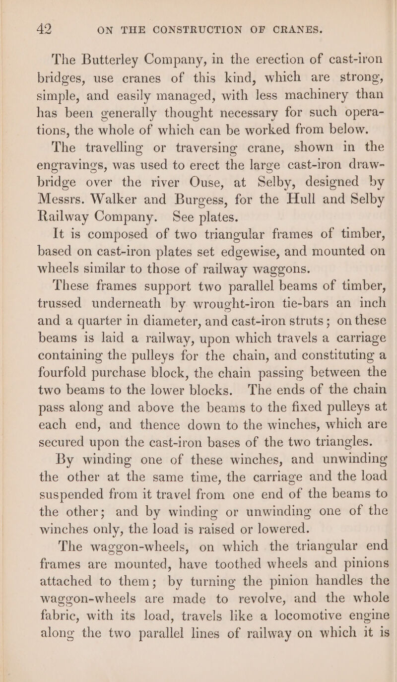 The Butterley Company, in the erection of cast-iron bridges, use cranes of this kind, which are strong, simple, and easily managed, with less machinery than has been generally thought necessary for such opera- tions, the whole of which can be worked from below. The travelling or traversing crane, shown in the engravings, was used to erect the large cast-iron draw- bridge over the river Ouse, at Selby, designed by Messrs. Walker and Burgess, for the Hull and Selby Railway Company. See plates. It is composed of two triangular frames of timber, based on cast-iron plates set edgewise, and mounted on wheels similar to those of railway waggons. These frames support two parallel beams of timber, trussed underneath by wrought-iron tie-bars an inch and a quarter in diameter, and cast-iron struts; on these beams is laid a railway, upon which travels a carriage containing the pulleys for the chain, and constituting a fourfold purchase block, the chain passing between the two beams to the lower blocks. The ends of the chain pass along and above the beams to the fixed pulleys at each end, and thence down to the winches, which are secured upon the cast-iron bases of the two triangles. By winding one of these winches, and unwinding the other at the same time, the carriage and the load suspended from it travel from one end of the beams to the other; and by winding or unwinding one of the winches only, the load is raised or lowered. The waggon-wheels, on which the triangular end frames are mounted, have toothed wheels and pinions attached to them; by turning the pinion handles the waggon-wheels are made to revolve, and the whole fabric, with its load, travels like a locomotive engine along the two parallel lines of railway on which it is