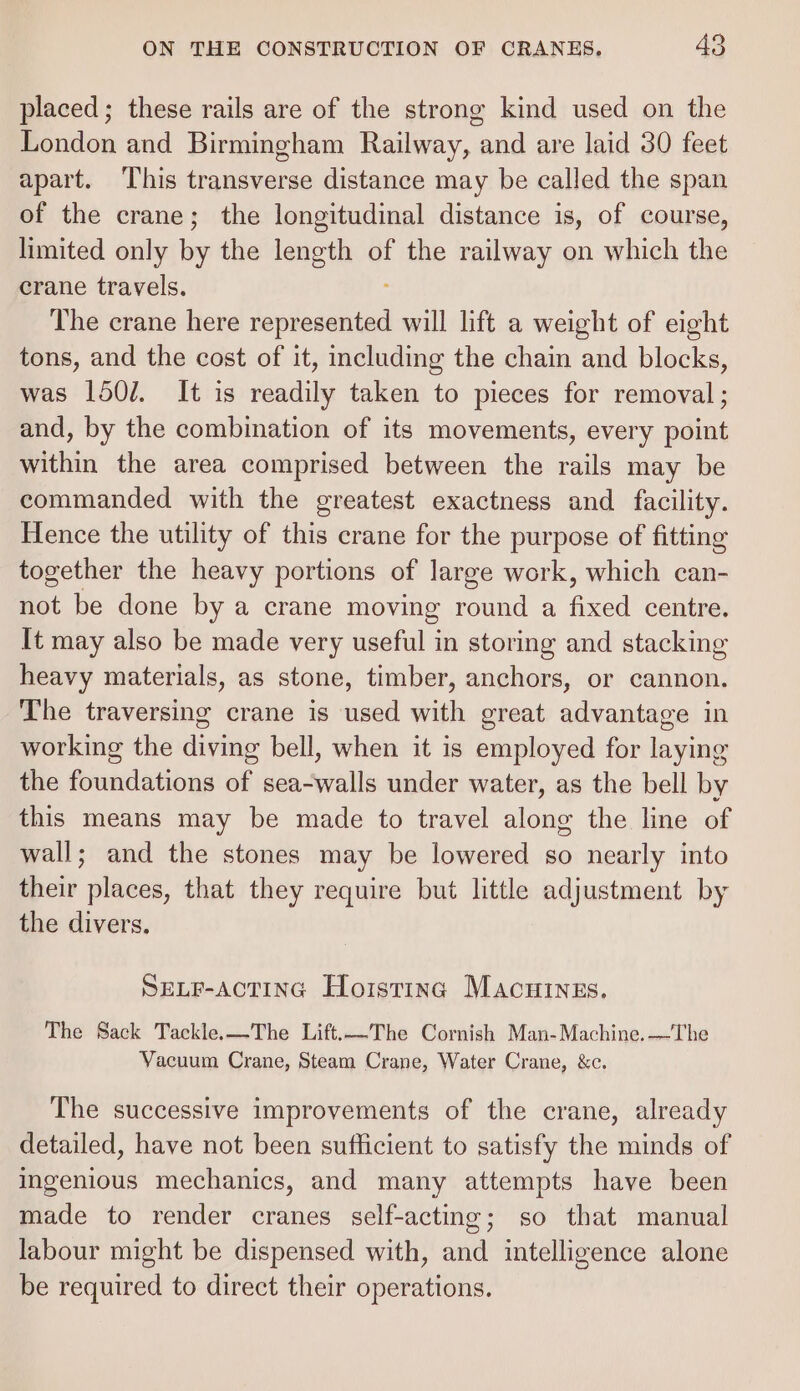 placed; these rails are of the strong kind used on the London and Birmingham Railway, and are laid 30 feet apart. This transverse distance may be called the span of the crane; the longitudinal distance is, of course, limited only ie the length of the railway on which the crane travels. The crane here Note os will lift a weight of eight tons, and the cost of it, including the chain and blocks, was 1501. It is readily taken to pieces for removal ; and, by the combination of its movements, every point within the area comprised between the rails may be commanded with the greatest exactness and facility. Hence the utility of this crane for the purpose of fitting together the heavy portions of large work, which can- not be done by a crane moving round a fixed centre. It may also be made very useful in storing and stacking heavy materials, as stone, timber, anchors, or cannon. The traversing crane is used with great advantage in working the diving bell, when it is employed for laying the foundations of sea-walls under water, as the bell by this means may be made to travel along the line of wall; and the stones may be lowered so nearly into their places, that they require but little adjustment by the divers. SELF-AcCTING Hoisting Macuinzs. The Sack Tackle.—The Lift.—The Cornish Man-Machine. —The Vacuum Crane, Steam Crane, Water Crane, &amp;c. The successive improvements of the crane, already detailed, have not been sufficient to satisfy the minds of Ingenious mechanics, and many attempts have been made to render cranes self-acting; so that manual labour might be dispensed with, and intelligence alone be required to direct their operations.