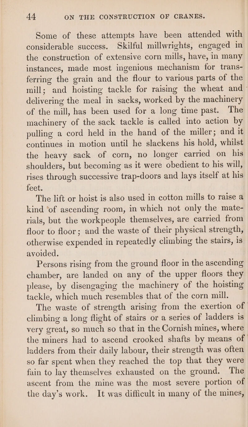 Some of these attempts have been attended with considerable success. Skilful millwrights, engaged in the construction of extensive corn mills, have, in many instances, made most ingenious mechanism for trans- ferring the grain and the flour to various parts of the mill; and hoisting tackle for raismg the wheat and- delivering the meal in sacks, worked by the machinery of the mill, has been used for a long time past. The machinery of the sack tackle is called into action by pulling a cord held in the hand of the miller; and it continues in motion until he slackens his hold, whilst the heavy sack of corn, no longer carried on his shoulders, but becoming as it were obedient to his will, rises through successive trap-doors and lays itself at his feet. The lift or hoist is also used in cotton mills to raise a kind ‘of ascending room, in which not only the mate- rials, but the workpeople themselves, are carried from floor to floor; and the waste of their physical strength, otherwise expended in repeatedly climbing the stairs, is avoided. Persons rising from the ground floor in the ascending chamber, are landed on any of the upper floors they please, by disengaging the machinery of the hoisting tackle, which much resembles that of the corn mill. The waste of strength arising from the exertion of climbing a long flight of stairs or a series of ladders is very great, so much so that in the Cornish mines, where the miners had to ascend crooked shafts by means of ladders from their daily labour, their strength was often so far spent when they reached the top that they were fain to lay themselves exhausted on the ground. The ascent from the mine was the most severe portion of the day’s work. It was difficult in many of the mines,