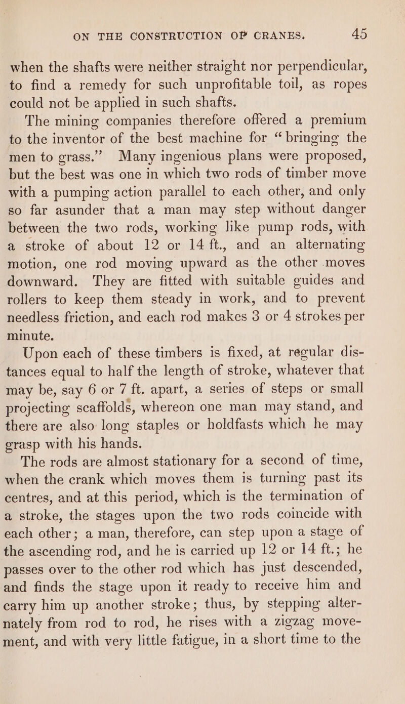 when the shafts were neither straight nor perpendicular, to find a remedy for such unprofitable toil, as ropes could not be applied in such shafts. The mining companies therefore offered a premium to the inventor of the best machine for “bringing the men to grass.” Many ingenious plans were proposed, but the best was one in which two rods of timber move with a pumping action parallel to each other, and only so far asunder that a man may step without danger between the two rods, working like pump rods, with a stroke of about 12 or 14 ft., and an alternating motion, one rod moving upward as the other moves downward. They are fitted with suitable guides and rollers to keep them steady in work, and to prevent needless friction, and each rod makes 3 or 4 strokes per minute. Upon each of these timbers is fixed, at regular dis- tances equal to half the length of stroke, whatever that — may be, say 6 or 7 ft. apart, a series of steps or small projecting scaffolds, whereon one man may stand, and there are also long staples or holdfasts which he may grasp with his hands. The rods are almost stationary for a second of time, when the crank which moves them is turning past its centres, and at this period, which is the termination of a stroke, the stages upon the two rods coincide with each other; a man, therefore, can step upon a stage of the ascending rod, and he is carried up 12 or 14 ft.; he passes over to the other rod which has just descended, and finds the stage upon it ready to receive him and carry him up another stroke; thus, by stepping alter- nately from rod to rod, he rises with a zigzag move- ment, and with very little fatigue, in a short time to the