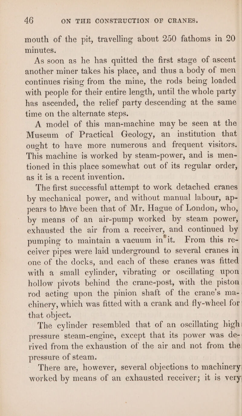 mouth of the pit, travelling about 250 fathoms in 20 minutes. As soon as he has quitted the first stage of ascent another miner takes his place, and thus a body of men continues rising from the mine, the rods being loaded with people for their entire length, until the whole party has ascended, the relief party descending at the same time on the alternate steps. A model of this man-machine may be seen at the Museum of Practical Geology, an institution that ought to have more numerous and frequent visitors. This machine is worked by steam-power, and is men- tioned in this place somewhat out of its regular order, as it is a recent invention. The first successful attempt to work detached cranes by mechanical power, and without manual labour, ap- pears to have been that of Mr. Hague of London, who, by means of an air-pump worked by steam power, exhausted the air from a receiver, and continued by pumping to maintain a vacuum init. From this re- ceiver pipes were laid underground to several cranes in one of the docks, and each of these cranes was fitted with a small cylinder, vibrating or oscillating upon hollow pivots behind the crane-post, with the piston rod acting upon the pinion shaft of the crane’s ma-. chinery, which was fitted with a crank and fly-wheel for: that object. The cylinder resembled that of an oscillating high pressure steam-engine, except that its power was de- rived from the exhaustion of the air and not from the pressure of steam. There are, however, several objections to machinery worked by means of an exhausted receiver; it is very