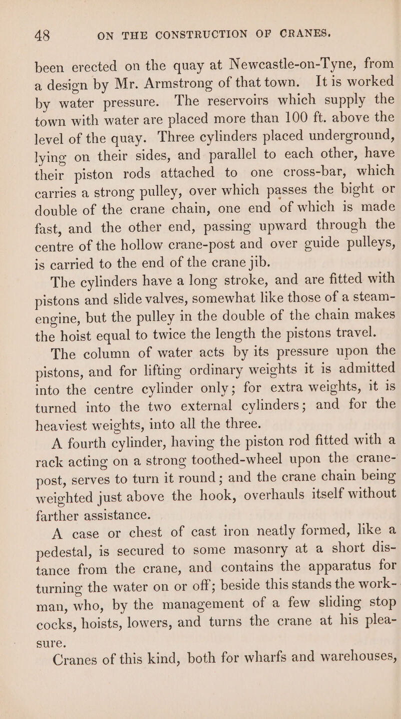 been erected on the quay at Newcastle-on-Tyne, from a design by Mr. Armstrong of that town. It is worked by water pressure. The reservoirs which supply the town with water are placed more than 100 ft. above the level of the quay. Three cylinders placed underground, lying on their sides, and parallel to each other, have their piston rods attached to one cross-bar, which carries a strong pulley, over which passes the bight or double of the crane chain, one end of which is made fast, and the other end, passing upward through the centre of the hollow crane-post and over guide pulleys, is carried to the end of the crane jib. The cylinders have a long stroke, and are fitted with pistons and slide valves, somewhat like those of a steam- engine, but the pulley in the double of the chain makes the hoist equal to twice the length the pistons travel. The column of water acts by its pressure upon the pistons, and for lifting ordinary weights it is admitted into the centre cylinder only; for extra weights, it is turned into the two external cylinders; and for the heaviest weights, into all the three. A fourth cylinder, having the piston rod fitted with a rack acting on a strong toothed-wheel upon the crane- post, serves to turn it round; and the crane chain being weighted just above the hook, overhauls itself without farther assistance. A case or chest of cast iron neatly formed, like a pedestal, is secured to some masonry at a short dis- tance from the crane, and contains the apparatus for turning the water on or off; beside this stands the work- man, who, by the management of a few sliding stop cocks, hoists, lowers, and turns the crane at his plea- sure. Cranes of this kind, both for wharfs and warehouses,