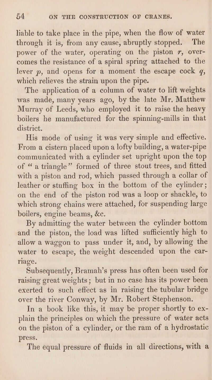 liable to take place in the pipe, when the flow of water through it is, from any cause, abruptly stopped. The power of the water, operating on the piston 7, over- comes the resistance of a spiral spring attached to the lever y, and opens for a moment the escape cock gq, which relieves the strain upon the pipe. The application of a column of water to lift weights was made, many years ago, by the late Mr. Matthew Murray of Leeds, who employed it to raise the heavy boilers he manufactured for the spinning-mills in that district. His mode of using it was very simple and effective. From a cistern placed upon a lofty building, a water-pipe communicated with a cylinder set upright upon the top of “a triangle” formed of three stout trees, and fitted with a piston and rod, which passed through a collar of leather or stuffing box in the bottom of the cylinder ; on the end of the piston rod was a loop or shackle, to which strong chains were attached, for suspending large boilers, engine beams, &amp;c. By admitting the water between the cylinder bottom and the piston, the load was lifted sufficiently high to allow a waggon to pass under it, and, by allowing the water to escape, the weight descended upon the car- riage. Subsequently, Bramah’s press has often been used for raising great weights; but in no case has its power been exerted to such effect as in raising the tubular bridge over the river Conway, by Mr. Robert Stephenson. In a book like this, it may be proper shortly to ex- plain the principles on which the pressure of water acts on the piston of a cylinder, or the ram of a hydrostatic press. The equal pressure of fluids in all directions, with a