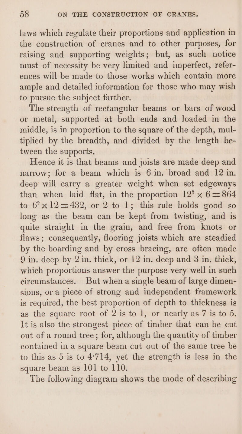 laws which regulate their proportions and application in the construction of cranes and to other purposes, for raising and supporting weights; but, as such notice must of necessity be very limited and imperfect, refer- ences will be made to those works which contain more ample and detailed information for those who may wish to pursue the subject farther. The strength of rectangular beams or bars of wood or metal, supported at both ends and loaded in the middle, is in proportion to the square of the depth, mul- tiplied by the breadth, and divided by the length be- tween the supports. Fence it is that beams and joists are made deep and narrow; for a beam which is 6 in. broad and 12 in. deep will carry a greater weight when set edgeways than when laid flat, in the proportion 12? x 6= 864 to 6’x 12=432, or 2 to 1; this rule holds good so long as the beam can be kept from twisting, and is quite straight in the grain, and free from knots or flaws; consequently, flooring joists which are steadied by the boarding and by cross bracing, are often made 9 in. deep by 2 in. thick, or 12 in. deep and 3 in. thick, which proportions answer the purpose very well in such circumstances. But when a single beam of large dimen- sions, or a piece of strong and independent framework is required, the best proportion of depth to thickness is as the square root of 2 is to 1, or nearly as 7 is to 5. It is also the strongest piece of timber that can be cut out of a round tree; for, although the quantity of timber contained in a square beam cut out of the same tree be to this as 5 is to 4°714, yet the strength is less in the square beam as 101 to 110. The following diagram shows the mode of describing
