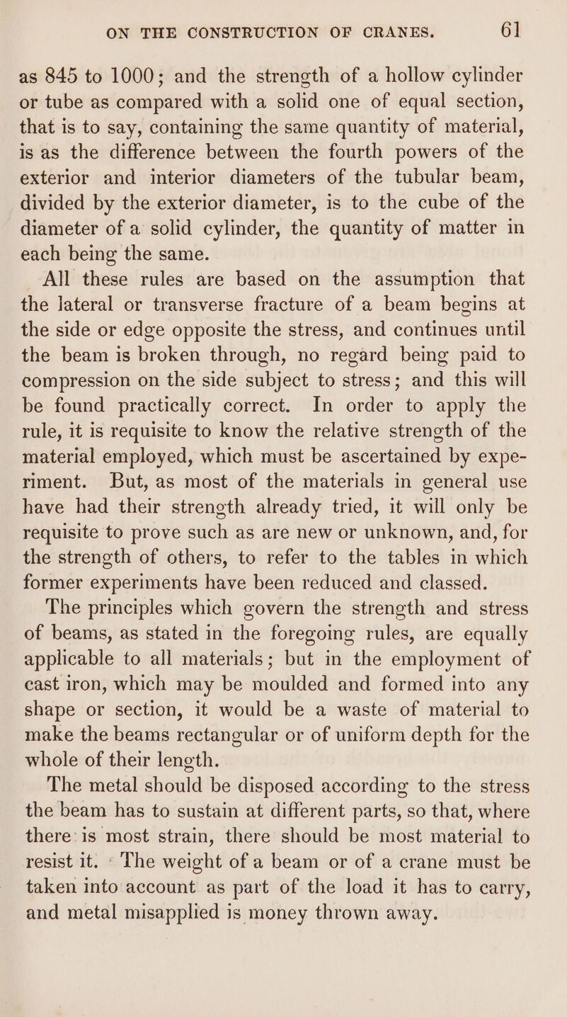 as 845 to 1000; and the strength of a hollow cylinder or tube as compared with a solid one of equal section, that is to say, containing the same quantity of material, is as the difference between the fourth powers of the exterior and interior diameters of the tubular beam, divided by the exterior diameter, is to the cube of the diameter of a solid cylinder, the quantity of matter in each being the same. All these rules are based on the assumption that the lateral or transverse fracture of a beam begins at the side or edge opposite the stress, and continues until the beam is broken through, no regard being paid to compression on the side subject to stress; and this will be found practically correct. In order to apply the rule, it is requisite to know the relative strength of the material employed, which must be ascertained by expe- riment. But, as most of the materials in general use have had their streneth already tried, it will only be requisite to prove such as are new or unknown, and, for the strength of others, to refer to the tables in which former experiments have been reduced and classed. The principles which govern the strength and stress of beams, as stated in the foregoing rules, are equally applicable to all materials; but in the employment of cast iron, which may be moulded and formed into any shape or section, it would be a waste of material to make the beams rectangular or of uniform depth for the whole of their length. The metal should be disposed according to the stress the beam has to sustain at different parts, so that, where there: is most strain, there should be most material to resist it. ‘The weight of a beam or of a crane must be taken into account as part of the load it has to carry, and metal misapplied is money thrown away.