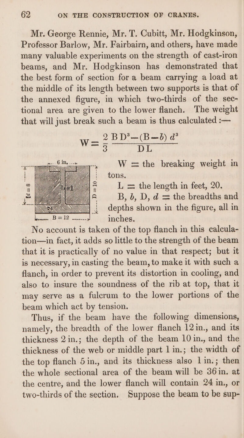 Mr. George Rennie, Mr. T. Cubitt, Mr. Hodgkinson, Professor Barlow, Mr. Fairbairn, and others, have made many valuable experiments on the strength of cast-iron beams, and Mr. Hodgkinson has demonstrated that the best form of section for a beam carrying a load at the middle of its length between two supports is that of the annexed figure, in which two-thirds of the sec- tional area are given to the lower flanch. The weight that will just break such a beam is thus calculated :— _ 2BD*—(B—d) d® — DL W =the breaking weight m tons. L = the length in feet, 20. B, 6, D, d = the breadths and depths shown in the figure, all in inches. No account is taken of the top flanch in this calcula- tion—in fact, it adds so little to the strength of the beam that it is practically of no value in that respect; but it is necessary, in casting the beam, to make it with such a flanch, in order to prevent its distortion in cooling, and also to insure the soundness of the rib at top, that it may serve as a fulcrum to the lower portions of the beam which act by tension. Thus, if the beam have the following dimensions, namely, the breadth of the lower flanch 12in., and its thickness 2in.; the depth of the beam 10 in., and the thickness of the web or middle part 1 in.; the width of the top flanch 5in., and its thickness also 1in.; then the whole sectional area of the beam will be 36in. at the centre, and the lower flanch will contain 24 in., or two-thirds of the section. Suppose the beam to be sup-