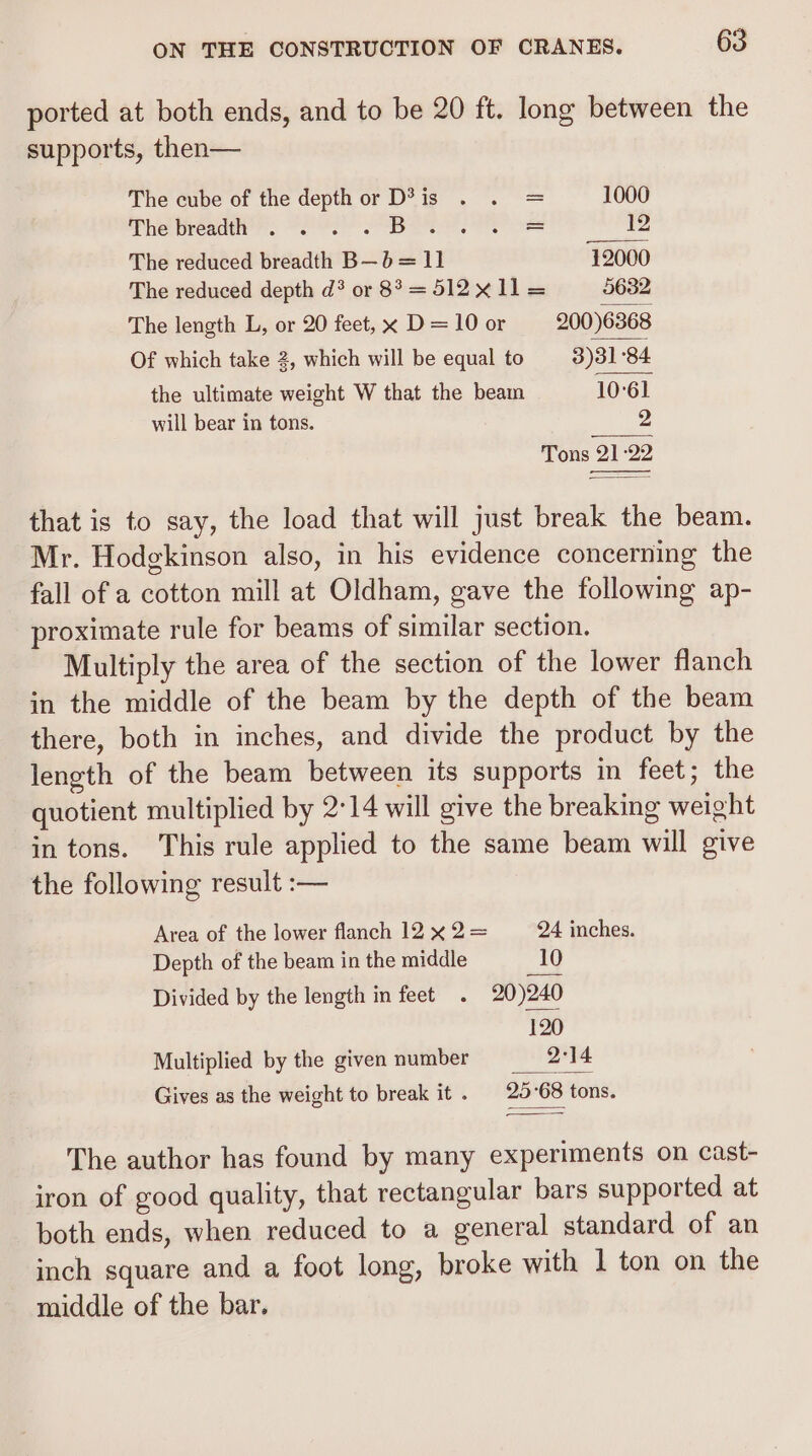ported at both ends, and to be 20 ft. long between the supports, then— The cube of the depth or D?® is = 1000 The brea . HLS Pe ee 12 The reduced breadth B—b= 11 12000 The reduced depth d? or 8° = 512 X11 = 5632 The length L, or 20 feet, x D = 10 or 200)6368 Of which take 2, which will be equal to 3)31 84 the ultimate weight W that the beam 10°61 will bear in tons. 2 Tons 21:2 eens that is to say, the load that will just break the beam. Mr. Hodgkinson also, in his evidence concerning the fall of a cotton mill at Oldham, gave the following ap- proximate rule for beams of similar section. Multiply the area of the section of the lower flanch in the middle of the beam by the depth of the beam there, both in inches, and divide the product by the length of the beam between its supports in feet; the quotient multiplied by 2°14 will give the breaking weight in tons. This rule applied to the same beam will give the following result :— Area of the lower flanch 12 x 2= 24 inches. Depth of the beam in the middle 10 Divided by the length in feet . 20)240 120 Multiplied by the given number 2°14 Gives as the weight to break it. 25°68 tons. The author has found by many experiments on cast- iron of good quality, that rectangular bars supported at both ends, when reduced to a general standard of an inch square and a foot long, broke with 1 ton on the middle of the bar.