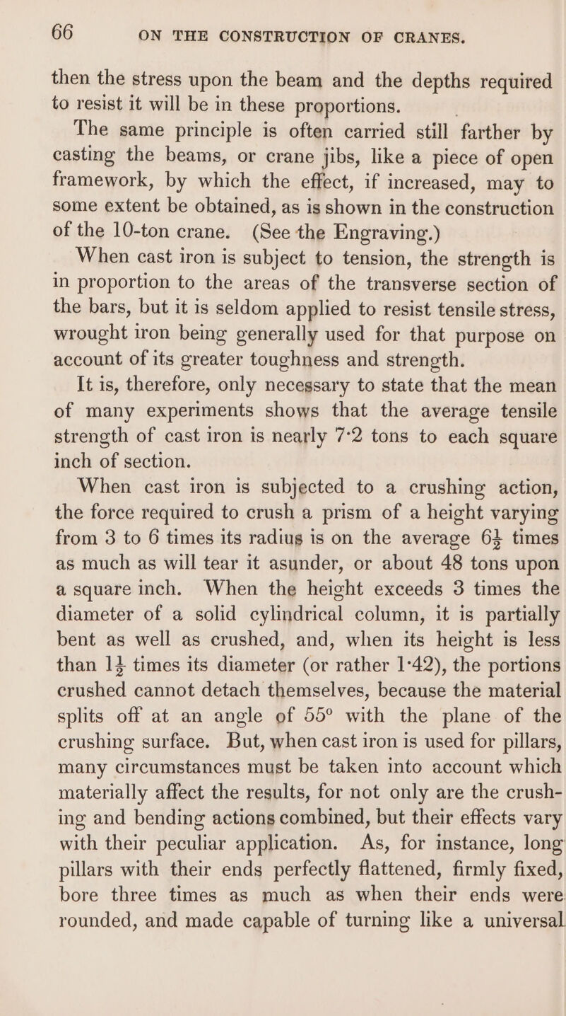 then the stress upon the beam and the depths required to resist it will be in these proportions. The same principle is often carried still farther by casting the beams, or crane jibs, like a piece of open framework, by which the effect, if increased, may to some extent be obtained, as is shown in the construction of the 10-ton crane. (See the Engraving.) When cast iron is subject to tension, the strength is in proportion to the areas of the transverse section of the bars, but it is seldom applied to resist tensile stress, wrought iron being generally used for that purpose on account of its greater toughness and strength. It is, therefore, only necegsary to state that the mean of many experiments shows that the average tensile strength of cast iron is nearly 7:2 tons to each square inch of section. When cast iron is subjected to a crushing action, the force required to crush a prism of a height varying from 3 to 6 times its radiug is on the average 63 times as much as will tear it asunder, or about 48 tons upon a square inch. When the height exceeds 3 times the diameter of a solid cylindrical column, it is partially bent as well as crushed, and, when its height is less than 14 times its diameter (or rather 1°42), the portions crushed cannot detach themselves, because the material splits off at an angle of 55° with the plane of the crushing surface. But, when cast iron is used for pillars, many circumstances must be taken into account which materially affect the results, for not only are the crush- ing and bending actions combined, but their effects vary with their peculiar application. As, for instance, long pillars with their ends perfectly flattened, firmly fixed, bore three times as much as when their ends were rounded, and made capable of turning like a universal