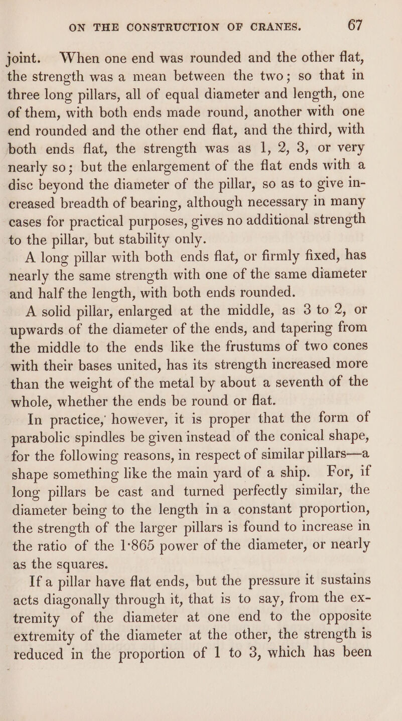 joint. When one end was rounded and the other flat, the strength was a mean between the two; so that in three long pillars, all of equal diameter and length, one of them, with both ends made round, another with one end rounded and the other end flat, and the third, with both ends flat, the strength was as 1, 2, 3, or very nearly so; but the enlargement of the flat ends with a disc beyond the diameter of the pillar, so as to give in- creased breadth of bearing, although necessary in many cases for practical purposes, gives no additional strength to the pillar, but stability only. A long pillar with both ends flat, or firmly fixed, has nearly the same strength with one of the same diameter and half the length, with both ends rounded. A solid pillar, enlarged at the middle, as 3 to 2, or upwards of the diameter of the ends, and tapering from the middle to the ends like the frustums of two cones with their bases united, has its strength increased more than the weight of the metal by about a seventh of the whole, whether the ends be round or flat. In practice, however, it is proper that the form of parabolic spindles be given instead of the conical shape, for the following reasons, in respect of similar pillars—a shape something like the main yard of a ship. For, if long pillars be cast and turned perfectly similar, the diameter being to the length in a constant proportion, the strength of the larger pillars is found to increase in the ratio of the 1:865 power of the diameter, or nearly as the squares. If a pillar have flat ends, but the pressure it sustains acts diagonally through it, that is to say, from the ex- tremity of the diameter at one end to the opposite extremity of the diameter at the other, the strength is reduced in the proportion of 1 to 3, which has been