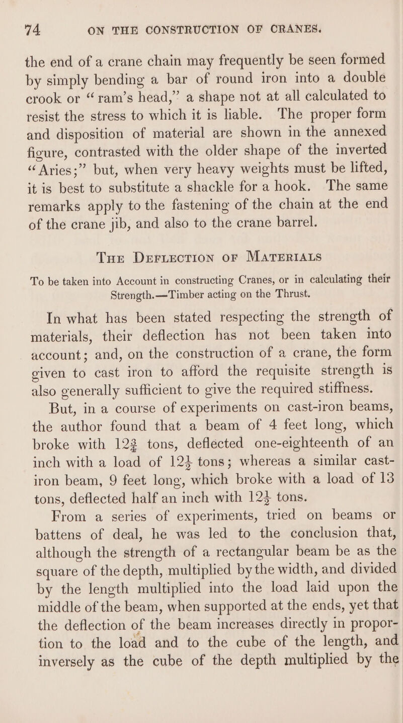 the end of a crane chain may frequently be seen formed by simply bending a bar of round iron into a double crook or “ram’s head,” a shape not at all calculated to resist the stress to which it is liable. The proper form and disposition of material are shown in the annexed figure, contrasted with the older shape of the inverted “Aries;” but, when very heavy weights must be lifted, it is best to substitute a shackle fora hook. The same remarks apply to the fastening of the chain at the end of the crane jib, and also to the crane barrel. Tur DEFLECTION OF MATERIALS To be taken into Account in constructing Cranes, or in calculating their Strength.—Timber acting on the Thrust. In what has been stated respecting the strength of materials, their deflection has not been taken into account; and, on the construction of a crane, the form given to cast iron to afford the requisite strength is also generally sufficient to give the required stiffness. But, in a course of experiments on cast-iron beams, the author found that a beam of 4 feet long, which broke with 123 tons, deflected one-eighteenth of an inch with a load of 124} tons; whereas a similar cast- iron beam, 9 feet long, which broke with a load of 13 tons, deflected half an inch with 123 tons. From a series of experiments, tried on beams or battens of deal, he was led to the conclusion that, although the strength of a rectangular beam be as the square of the depth, multiplied by the width, and divided by the length multiplied into the load laid upon the middle of the beam, when supported at the ends, yet that the deflection of the beam increases directly in propor- tion to the load and to the cube of the length, and inversely as the cube of the depth multiplied by the