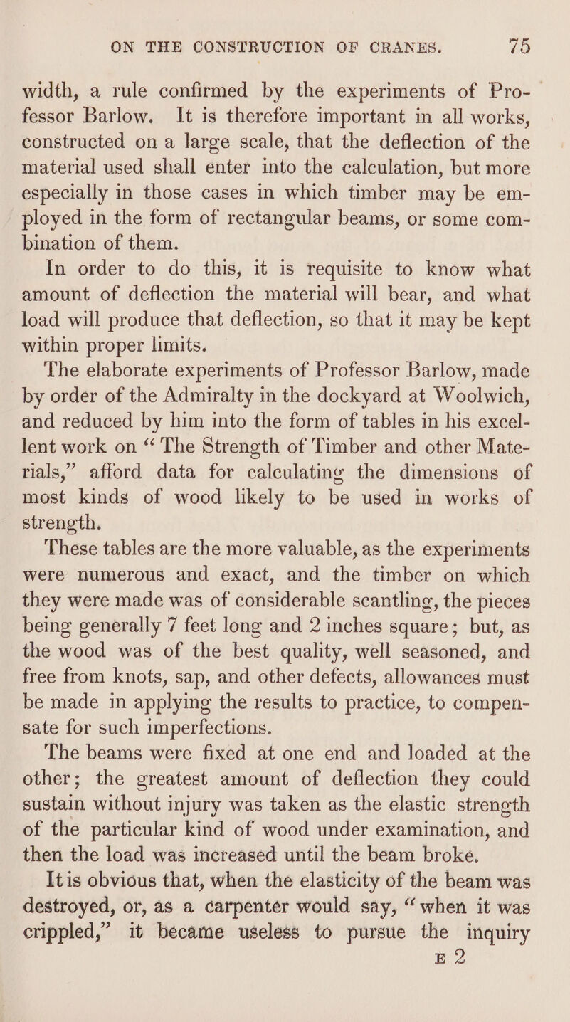 width, a rule confirmed by the experiments of Pro- fessor Barlow. It is therefore important in all works, constructed on a large scale, that the deflection of the material used shall enter into the calculation, but more especially in those cases in which timber may be em- ployed in the form of rectangular beams, or some com- bination of them. In order to do this, it is requisite to know what amount of deflection the material will bear, and what load will produce that deflection, so that it may be kept within proper limits. The elaborate experiments of Professor Barlow, made by order of the Admiralty in the dockyard at Woolwich, and reduced by him into the form of tables in his excel- lent work on “ The Strength of Timber and other Mate- rials,’ afford data for calculating the dimensions of most kinds of wood likely to be used in works of strength. These tables are the more valuable, as the experiments were numerous and exact, and the timber on which they were made was of considerable scantling, the pieces being generally 7 feet long and 2 inches square; but, as the wood was of the best quality, well seasoned, and free from knots, sap, and other defects, allowances must be made in applying the results to practice, to compen- sate for such imperfections. The beams were fixed at one end and loaded at the other; the greatest amount of deflection they could sustain without injury was taken as the elastic strength of the particular kind of wood under examination, and then the load was increased until the beam broke. Itis obvious that, when the elasticity of the beam was destroyed, or, as a carpenter would say, “when it was crippled,” it became useless to pursue the inquiry