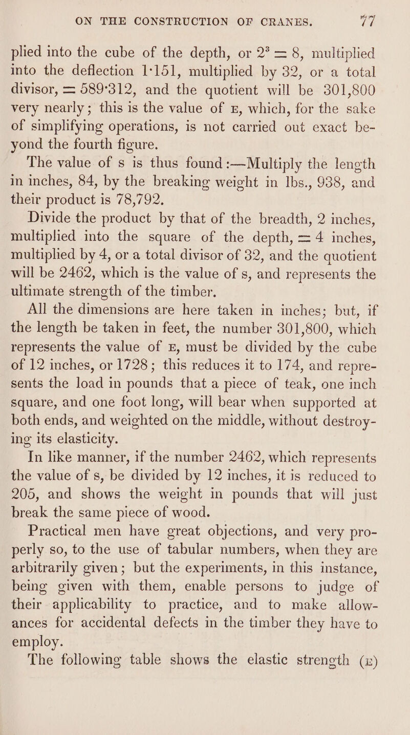 plied into the cube of the depth, or 2* = 8, multiplied into the deflection 1-151, multiplied by 32, or a total divisor, = 589°312, and the quotient will be 301,800 very nearly; this is the value of z, which, for the sake of simplifying operations, is not carried out exact be- yond the fourth figure. The value of s is thus found:—Multiply the length im inches, 84, by the breaking weight in Ibs., 938, and their product is 78,792. Divide the product by that of the breadth, 2 inches, multiplied into the square of the depth, = 4 inches, multiplied by 4, or a total divisor of 32, and the quotient will be 2462, which is the value of s, and represents the ultimate strength of the timber. All the dimensions are here taken in inches; but, if the length be taken in feet, the number 301,800, which represents the value of E, must be divided by the cube of 12 inches, or 1728; this reduces it to 174, and repre- sents the load in pounds that a piece of teak, one inch square, and one foot long, will bear when supported at both ends, and weighted on the middle, without destroy- ing its elasticity. In like manner, if the number 2462, which represents the value of s, be divided by 12 inches, it is reduced to 205, and shows the weight in pounds that will just break the same piece of wood. Practical men have great objections, and very pro- perly so, to the use of tabular numbers, when they are arbitrarily given; but the experiments, in this instance, being given with them, enable persons to judge of their applicability to practice, and to make allow- ances for accidental defects in the timber they have to employ. The following table shows the elastic strength (i)