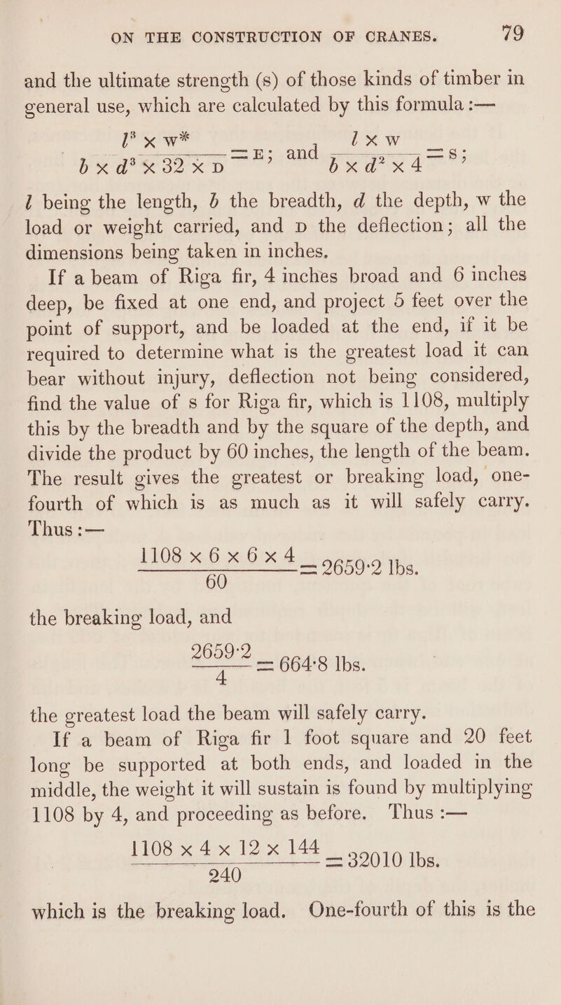 and the ultimate strength (s) of those kinds of timber in general use, which are calculated by this formula :— , ee pePansoxn Eee Kat? 1 being the length, the breadth, d the depth, w the load or weight carried, and p the deflection; all the dimensions being taken in inches, If a beam of Riga fir, 4 inches broad and 6 inches deep, be fixed at one end, and project 5 feet over the point of support, and be loaded at the end, if it be required to determine what is the greatest load it can bear without injury, deflection not being considered, find the value of s for Riga fir, which is 1108, multiply this by the breadth and by the square of the depth, and. divide the product by 60 inches, the length of the beam. The result gives the greatest or breaking load, one- fourth of which is as much as it will safely carry. Thus :— 1108x6x6x4 5 — 9659-2 Ibs. the breaking load, and —— — 664:8 lbs. the greatest load the beam will safely carry. If a beam of Riga fir 1 foot square and 20 feet long be supported at both ends, and loaded in the middle, the weight it will sustain is found by multiplying 1108 by 4, and proceeding as before. Thus :— 1108 x 4x 12x 144 — 940 which is the breaking load. One-fourth of this is the = 32010 Ibs.