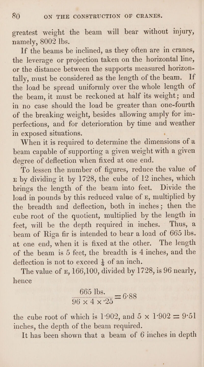 oreatest weight the beam will bear without injury, namely, 8002 lbs. If the beams be inclined, as they often are in cranes, the leverage or projection taken on the horizontal line, or the distance between the supports measured horizon- tally, must be considered as the length of the beam. If the load be spread uniformly over the whole length of the beam, it must be reckoned at half its weight; and in no case should the load be greater than one-fourth of the breaking weight, besides allowing amply for im- perfections, and for deterioration by time and weather in exposed situations. ; When it is required to determine the dimensions of a beam capable of supporting a given weight with a given degree of deflection when fixed at one end. To lessen the number of figures, reduce the value of &amp; by dividing it by 1728, the cube of 12 inches, which brings the length of the beam into feet. Divide the load in pounds by this reduced value of #, multiplied by the breadth and deflection, both in inches; then the cube root of the quotient, multiplied by the length in feet, will be the depth required in inches. Thus, a beam of Riga fir is intended to bear a load of 665 Ibs. at one end, when it is fixed at the other. The length of the beam is 5 feet, the breadth is 4 inches, and the deflection is not to exceed } of an inch. The value of 2, 166,100, divided by 1728, is 96 nearly, hence 665 lbs. Tew Wi ea the cube root of which is 1:902, and 5 x 1:902 = 9°51 inches, the depth of the beam required. It has been shown that a beam of 6 inches in depth