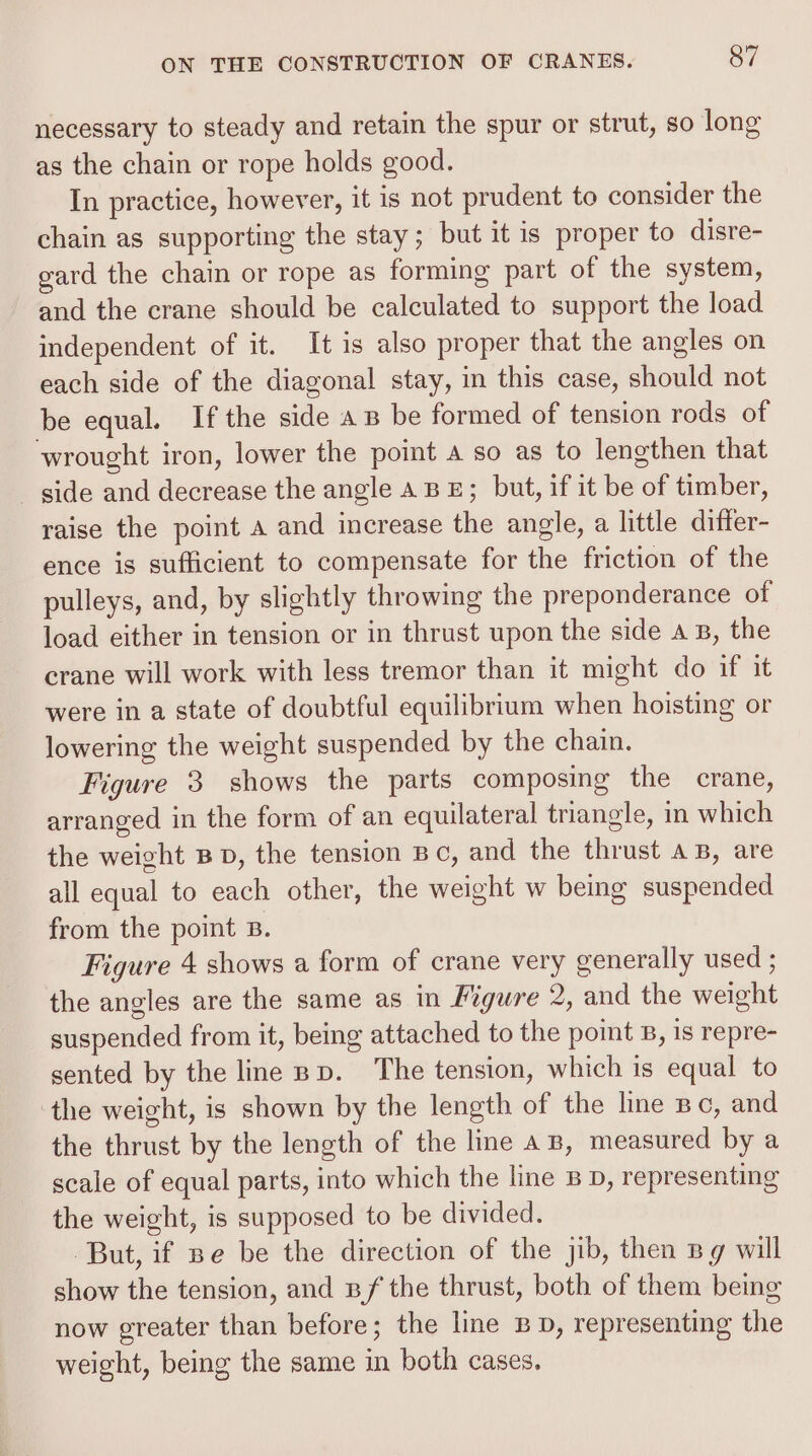 necessary to steady and retain the spur or strut, so long as the chain or rope holds good. In practice, however, it is not prudent to consider the chain as supporting the stay; but it is proper to disre- gard the chain or rope as forming part of the system, and the crane should be calculated to support the load independent of it. It is also proper that the angles on each side of the diagonal stay, in this case, should not be equal. If the side a B be formed of tension rods of wrought iron, lower the point a so as to lengthen that - gide and decrease the angle ABE; but, if it be of timber, raise the point a and increase the angle, a little difter- ence is sufficient to compensate for the friction of the pulleys, and, by slightly throwing the preponderance of load either in tension or in thrust upon the side AB, the crane will work with less tremor than it might do if it were in a state of doubtful equilibrium when hoisting or lowering the weight suspended by the chain. Figure 3 shows the parts composing the crane, arranged in the form of an equilateral triangle, in which the weight BD, the tension Bc, and the thrust aB, are all equal to each other, the weight w being suspended from the point B. Figure 4 shows a form of crane very generally used ; the angles are the same as in Mgure 2, and the weight suspended from it, being attached to the point 8, 1s repre- sented by the line Bp. The tension, which is equal to the weight, is shown by the length of the line Bc, and the thrust by the length of the line a B, measured by a scale of equal parts, into which the line BD, representing the weight, is supposed to be divided. But, if pe be the direction of the jib, then Bg will show the tension, and nf the thrust, both of them being now greater than before; the line BD, representing the weight, being the same in both cases,