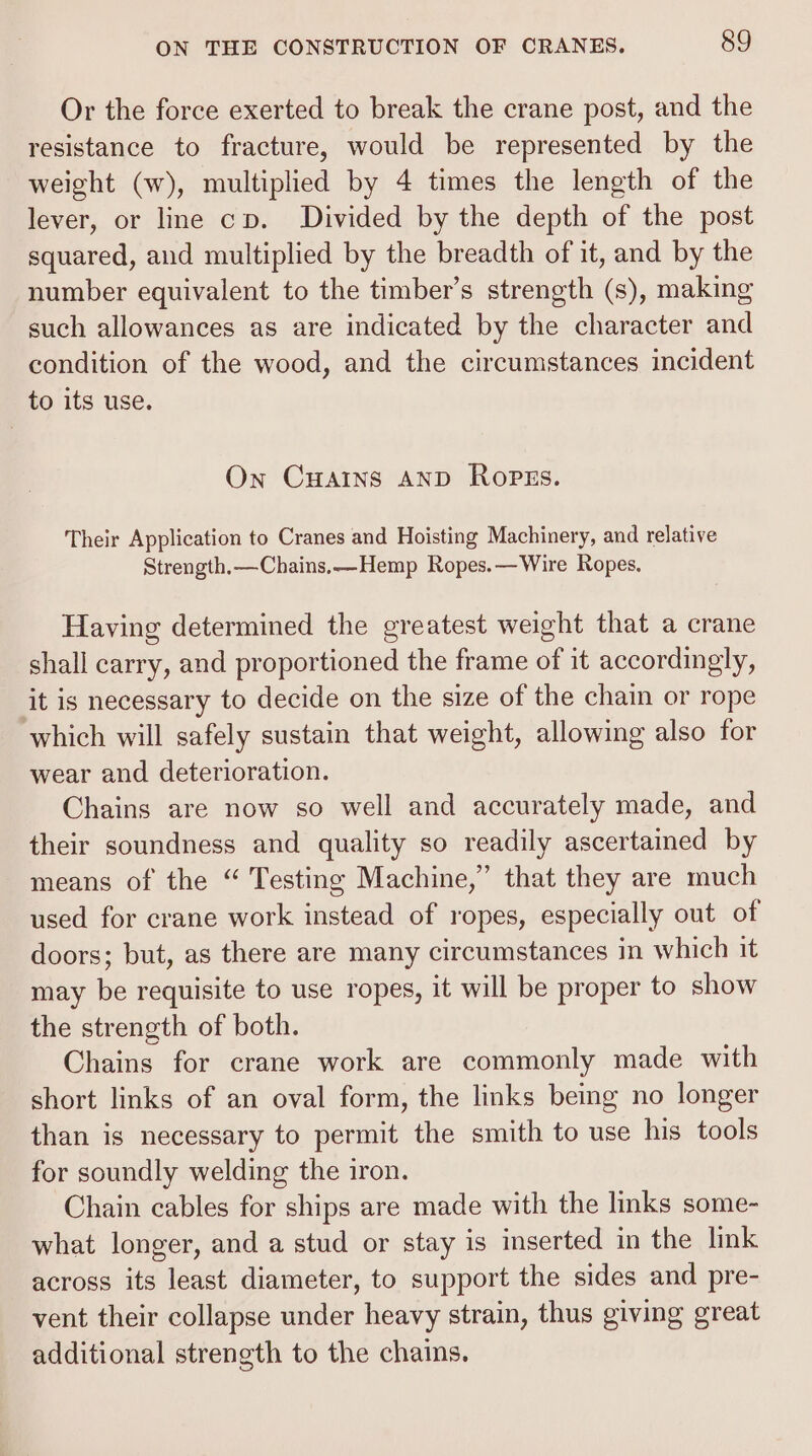 Or the force exerted to break the crane post, and the resistance to fracture, would be represented by the weight (w), multiplied by 4 times the length of the lever, or line cv. Divided by the depth of the post squared, and multiplied by the breadth of it, and by the number equivalent to the timber’s strength (s), making such allowances as are indicated by the character and condition of the wood, and the circumstances incident to its use. On CHAINS AND Ropzss. Their Application to Cranes and Hoisting Machinery, and relative Strength.—Chains.—Hemp Ropes.— Wire Ropes. Having determined the greatest weight that a crane shall carry, and proportioned the frame of it accordingly, ‘it is necessary to decide on the size of the chain or rope which will safely sustain that weight, allowing also for wear and deterioration. Chains are now so well and accurately made, and their soundness and quality so readily ascertained by means of the “ Testing Machine,” that they are much used for crane work instead of ropes, especially out of doors; but, as there are many circumstances in which it may be requisite to use ropes, it will be proper to show the strength of both. Chains for crane work are commonly made with short links of an oval form, the links being no longer than is necessary to permit the smith to use his tools for soundly welding the iron. Chain cables for ships are made with the links some- what longer, and a stud or stay is inserted in the link across its least diameter, to support the sides and pre- vent their collapse under heavy strain, thus giving great additional strength to the chains.