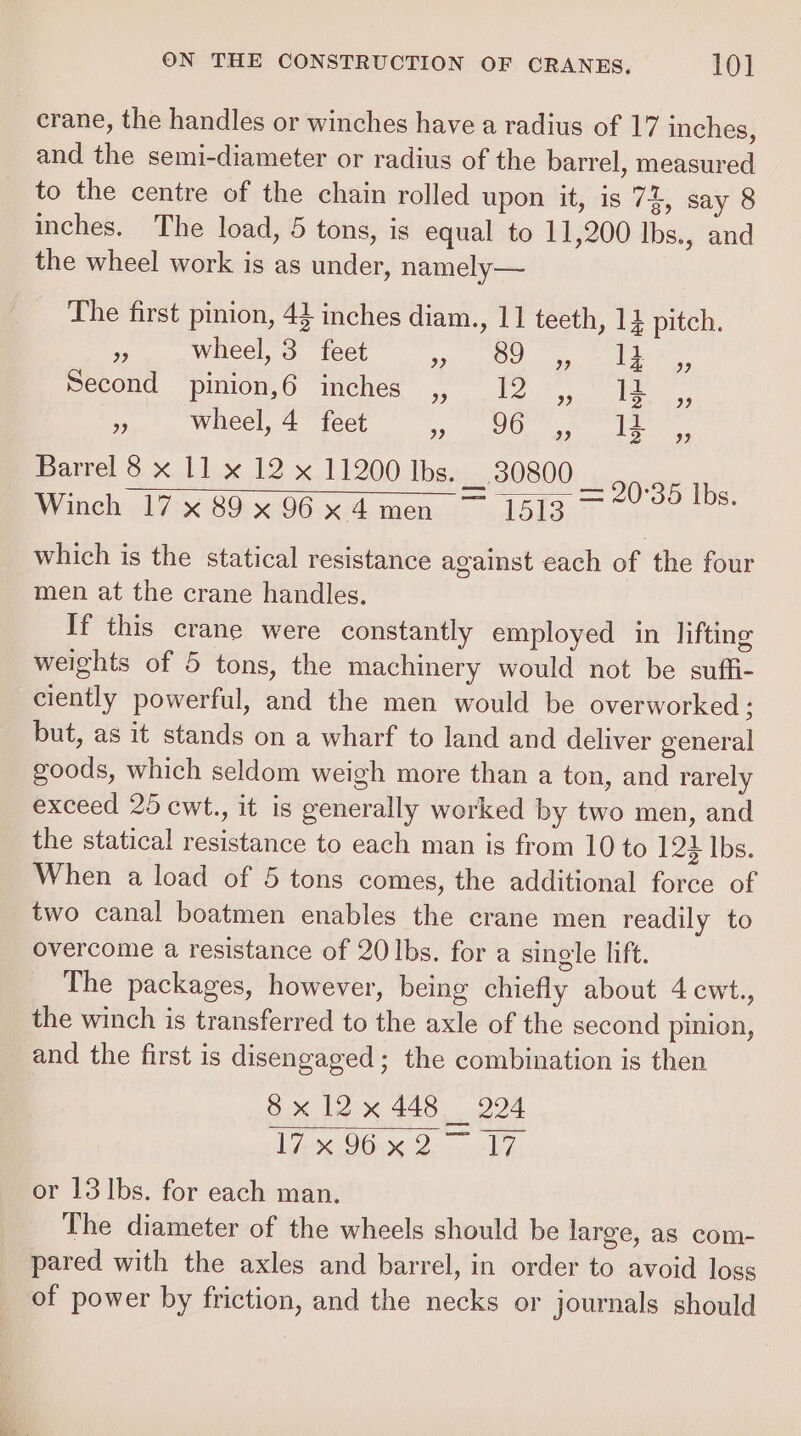 crane, the handles or winches have a radius of 17 inches, and the semi-diameter or radius of the barrel, measured to the centre of the chain rolled upon it, is 74, say 8 inches. The load, 5 tons, is equal to 11,200 lbs., and the wheel work is as under, namely— The first pinion, 43 inches diam., 11 teeth, 14 pitch. .; wheel, 3 feet ipe ghe Oe! ep eke Second pinion,6 inches ,, 12 Wheel, 4 feet Arab) 8 en Soles) © Barrel 8 x 11 x 12 x 11200 lbs. __. 80800 Winch 17x 89x96x4men ~ 1513 which is the statical resistance against each of the four men at the crane handles. If this crane were constantly employed in lifting weights of 5 tons, the machinery would not be suffi- ciently powerful, and the men would be overworked: but, as it stands on a wharf to land and deliver general goods, which seldom weigh more than a ton, and rarely exceed 25 cwt., it is generally worked by two men, and the statical resistance to each man is from 10 to 124 lbs. When a load of 5 tons comes, the additional force of two canal boatmen enables the crane men readily to overcome a resistance of 20 Ibs. for a single lift. The packages, however, being chiefly about 4 cwt., the winch is transferred to the axle of the second pinion, and the first is disengaged; the combination is then 8x 12x 448 224 VA OG. Doce EF) The diameter of the wheels should be large, as com- pared with the axles and barrel, in order to avoid loss of power by friction, and the necks or journals should = 2 oo los,