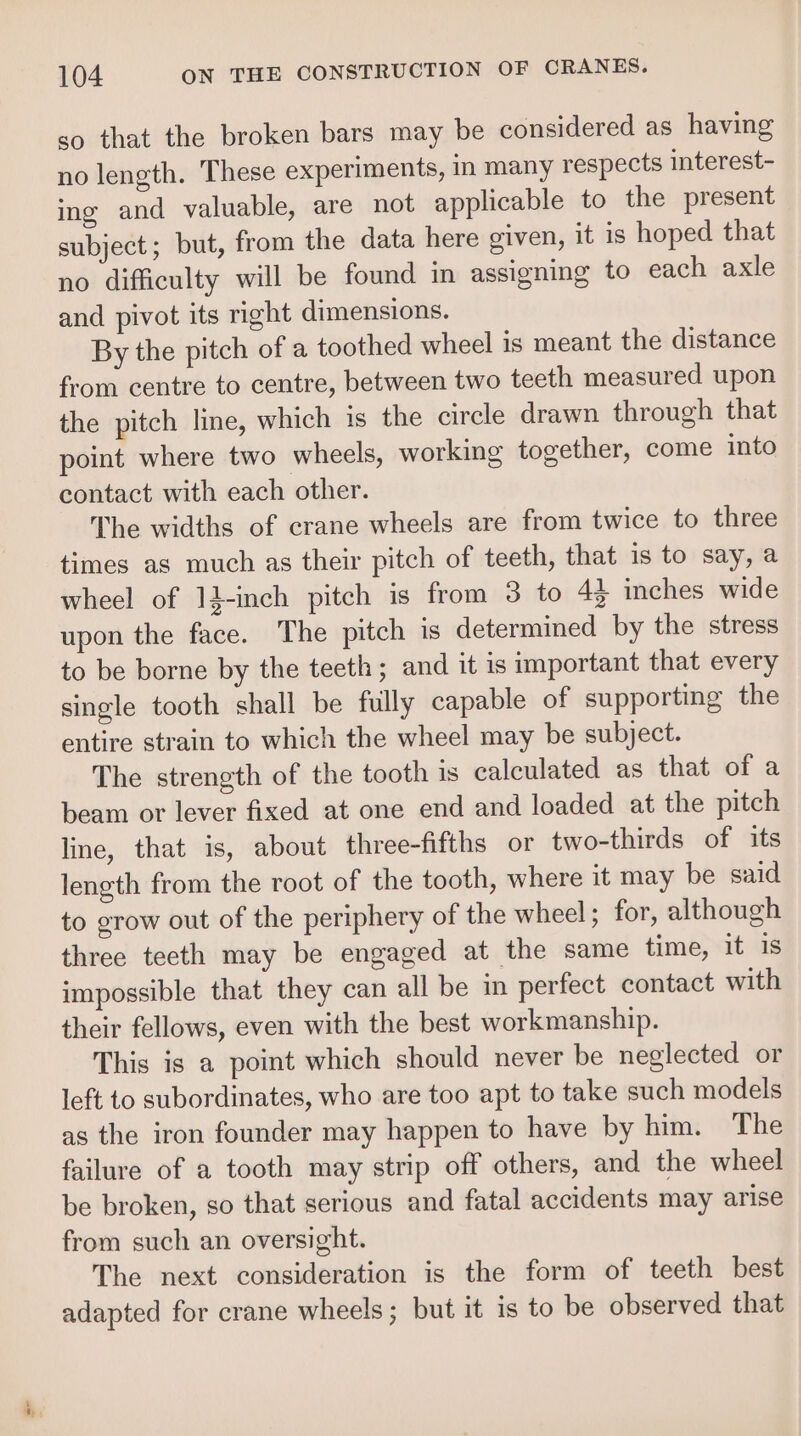 so that the broken bars may be considered as having no length. These experiments, in many respects interest- ing and valuable, are not applicable to the present subject; but, from the data here given, it is hoped that no difficulty will be found in assigning to each axle and pivot its right dimensions. By the pitch of a toothed wheel is meant the distance from centre to centre, between two teeth measured upon the pitch line, which is the circle drawn through that point where two wheels, working together, come into contact with each other. The widths of crane wheels are from twice to three times as much as their pitch of teeth, that is to say, a wheel of 14-inch pitch is from 3 to 43 inches wide upon the face. The pitch is determined by the stress to be borne by the teeth; and it is important that every single tooth shall be fully capable of supporting the entire strain to which the wheel may be subject. The strength of the tooth is calculated as that of a beam or lever fixed at one end and loaded at the pitch line, that is, about three-fifths or two-thirds of its length from the root of the tooth, where it may be said to grow out of the periphery of the wheel; for, although three teeth may be engaged at the same time, it 1s impossible that they can all be in perfect contact with their fellows, even with the best workmanship. This is a point which should never be neglected or left to subordinates, who are too apt to take such models as the iron founder may happen to have by him. The failure of a tooth may strip off others, and the wheel be broken, so that serious and fatal accidents may arise from such an oversight. The next consideration is the form of teeth best adapted for crane wheels; but it is to be observed that