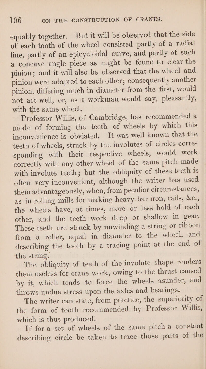 equably together. But it will be observed that the side of each tooth of the wheel consisted partly of a radial line, partly of an epicycloidal curve, and partly of such a concave angle piece as might be found to clear the pinion; and it will also be observed that the wheel and pinion were adapted to each other; consequently another pinion, differing much in diameter from the first, would not act well, or, as a workman would say, pleasantly, with the same wheel. Professor Willis, of Cambridge, has recommended a mode of forming the teeth of wheels by which this inconvenience is obviated. It was well known that the teeth of wheels, struck by the involutes of circles corre- sponding with their respective wheels, would work correctly with any other wheel of the same pitch made with involute teeth; but the obliquity of these teeth is often very inconvenient, although the writer has used them advantageously, when, from peculiar circumstances, as in rolling mills for making heavy bar iron, rails, &amp;c., the wheels have, at times, more or less hold of each other, and the teeth work deep or shallow in gear. These teeth are struck by unwinding a string or ribbon from a roller, equal in diameter to the wheel, and describing the tooth by a tracing point at the end of the string. The obliquity of teeth of the involute shape renders them useless for crane work, owing to the thrust caused by it, which tends to force the wheels asunder, and throws undue stress upon the axles and bearings. The writer can state, from practice, the superiority of the form of tooth recommended by Professor Willis, which is thus produced. If fora set of wheels of the same pitch a constant describing circle be taken to trace those parts of the
