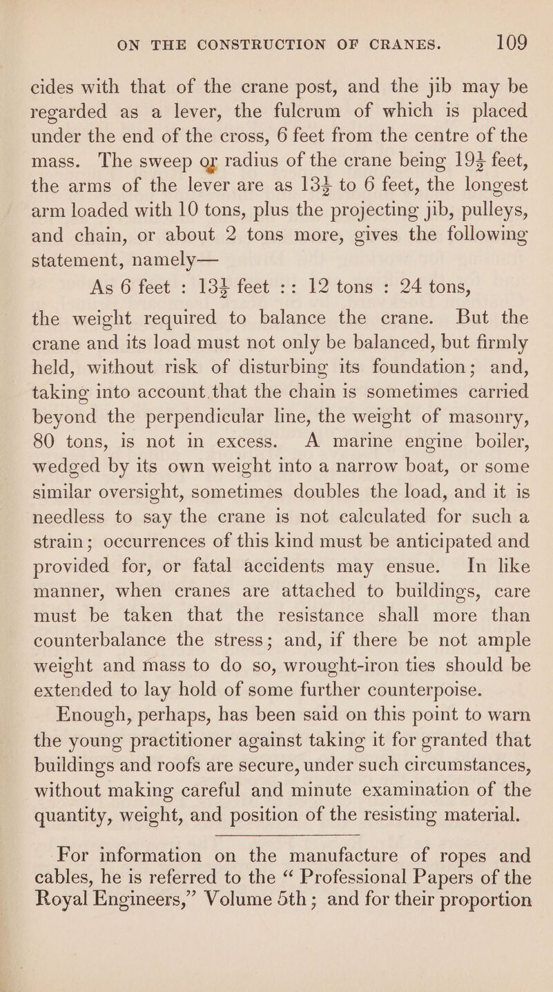 cides with that of the crane post, and the jib may be regarded as a lever, the fulcrum of which is placed under the end of the cross, 6 feet from the centre of the mass. The sweep ay radius of the crane being 193 feet, the arms of the lever are as 133 to 6 feet, the longest arm loaded with 10 tons, plus the projecting jib, pulleys, and chain, or about 2 tons more, gives the following statement, namely— As 6 feet : 134 feet :: 12 tons : 24 tons, the weight required to balance the crane. But the crane and its load must not only be balanced, but firmly held, without risk of disturbing its foundation; and, taking into account.that the chain is sometimes carried beyond the perpendicular line, the weight of masonry, 80 tons, is not in excess. A marine engine boiler, wedged by its own weight into a narrow boat, or some similar oversight, sometimes doubles the load, and it is needless to say the crane is not calculated for such a strain; occurrences of this kind must be anticipated and provided for, or fatal accidents may ensue. In like manner, when cranes are attached to buildings, care must be taken that the resistance shall more than counterbalance the stress; and, if there be not ample weight and mass to do so, wrought-iron ties should be extended to lay hold of some further counterpoise. Enough, perhaps, has been said on this point to warn the young practitioner against taking it for granted that buildings and roofs are secure, under such circumstances, without making careful and minute examination of the quantity, weight, and position of the resisting material. For information on the manufacture of ropes and cables, he is referred to the “ Professional Papers of the Royal Engineers,’ Volume 5th; and for their proportion