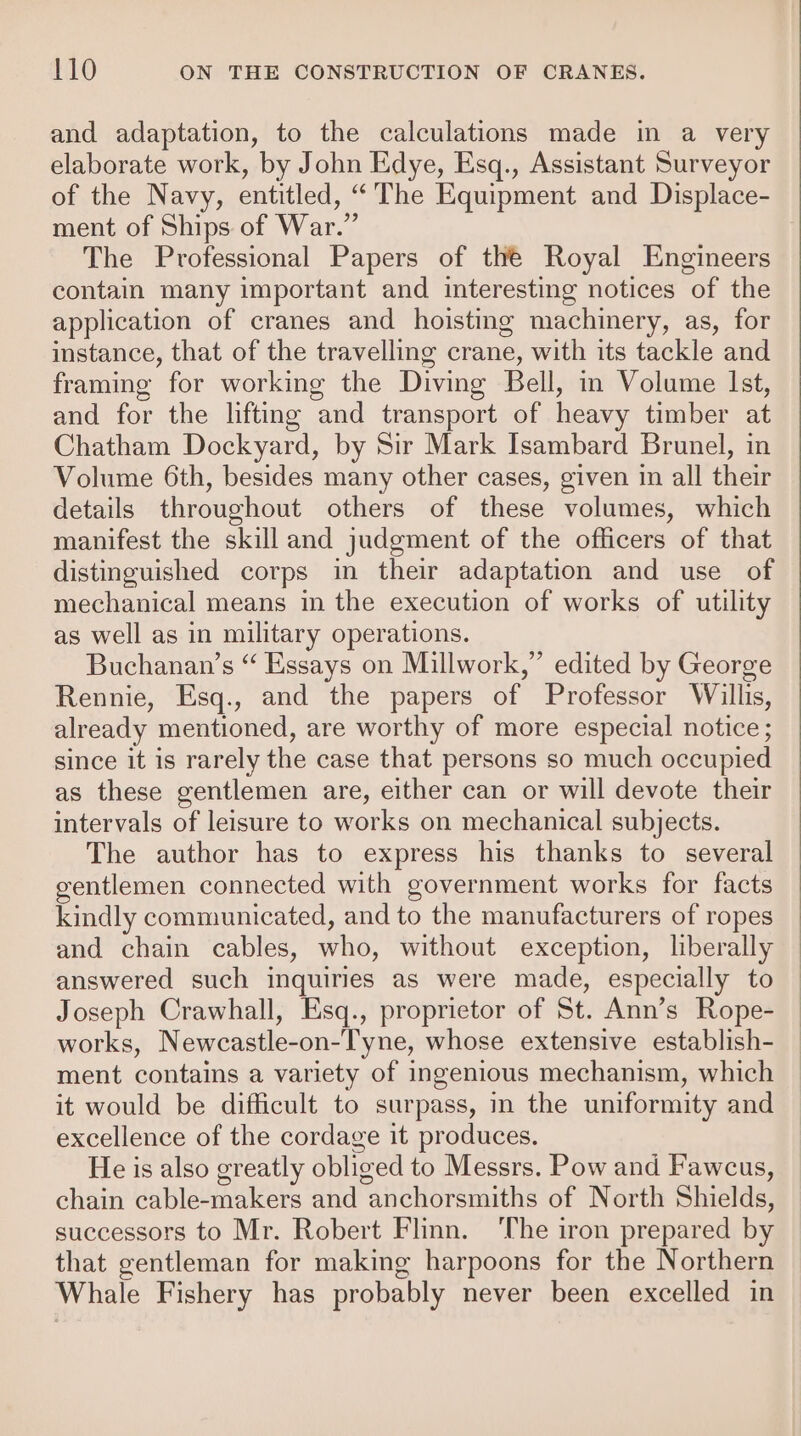 and adaptation, to the calculations made in a very elaborate work, by John Edye, Esq., Assistant Surveyor of the Navy, entitled, “'The Equipment and Displace- ment of Ships of War.” The Professional Papers of the Royal Engineers contain many important and interesting notices of the application of cranes and hoisting machinery, as, for instance, that of the travelling crane, with its tackle and framing for working the Diving Bell, in Volume Ist, and for the lifting and transport of heavy timber at Chatham Dockyard, by Sir Mark Isambard Brunel, in Volume 6th, besides many other cases, given in all their details throughout others of these volumes, which manifest the skill and judgment of the officers of that distinguished corps in their adaptation and use of mechanical means in the execution of works of utility as well as in military operations. Buchanan’s “ Essays on Millwork,” edited by George Rennie, Esq., and the papers of Professor Willis, already mentioned, are worthy of more especial notice ; since it is rarely the case that persons so much occupied as these gentlemen are, either can or will devote their intervals of leisure to works on mechanical subjects. The author has to express his thanks to several gentlemen connected with government works for facts kindly communicated, and to the manufacturers of ropes and chain cables, who, without exception, liberally answered such inquiries as were made, especially to Joseph Crawhall, Esq., proprietor of St. Ann’s Rope- works, Newcastle-on-Tyne, whose extensive establish- ment contains a variety of ingenious mechanism, which it would be difficult to surpass, in the uniformity and excellence of the cordage it produces. He is also greatly obliged to Messrs. Pow and Fawcus, chain cable-makers and anchorsmiths of North Shields, successors to Mr. Robert Flinn. ‘The iron prepared by that gentleman for making harpoons for the Northern Whale Fishery has probably never been excelled in