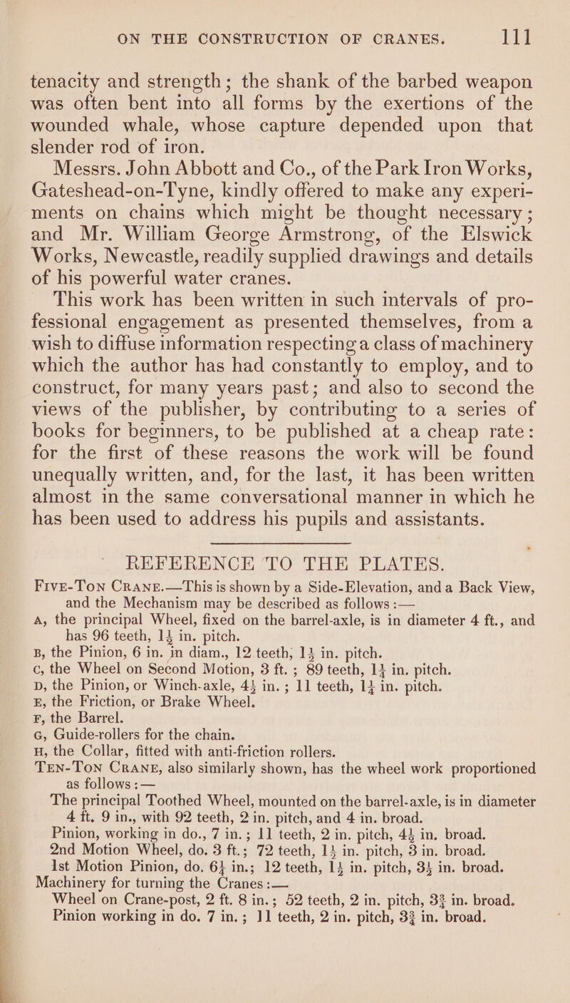 tenacity and strength; the shank of the barbed weapon was often bent into all forms by the exertions of the wounded whale, whose capture depended upon that slender rod of iron. Messrs. John Abbott and Co., of the Park Iron Works, Gateshead-on-Tyne, kindly offered to make any experi- ments on chains which might be thought necessary ; and Mr. William George Armstrong, of the Elswick Works, Newcastle, readily supplied drawings and details of his powerful water cranes. This work has been written in such intervals of pro- fessional engagement as presented themselves, from a wish to diffuse information respecting a class of machinery which the author has had constantly to employ, and to construct, for many years past; and also to second the views of the publisher, by contributing to a series of books for beginners, to be published at a cheap rate: for the first of these reasons the work will be found unequally written, and, for the last, it has been written almost in the same conversational manner in which he has been used to address his pupils and assistants. REFERENCE TO THE PLATES. Frve-Ton Crane.—This is shown by a Side-Elevation, anda Back View, and the Mechanism may be described as follows :— A, the principal Wheel, fixed on the barrel-axle, is in diameter 4 ft., and has 96 teeth, 13 in. pitch. B, the Pinion, 6 in. in diam., 12 teeth, 13 in. pitch. D, the Pinion, or Winch-axle, 43 in. ; 11 teeth, 14 in. pitch. E, the Friction, or Brake Wheel. F, the Barrel. Gc, Guide-rollers for the chain. H, the Collar, fitted with anti-friction rollers. TeNn-Ton Crane, also similarly shown, has the wheel work proportioned as follows :— The principal Toothed Wheel, mounted on the barrel-axle, is in diameter 4 ft. 9 in., with 92 teeth, 2 in. pitch, and 4 in. broad. Pinion, working in do., 7 in. ; 1] teeth, 2 in. pitch, 44 in. broad. 2nd Motion Wheel, do. 3 ft.; 72 teeth, 13 in. pitch, 3 in. broad. Ist Motion Pinion, do, 6} in.; 12 teeth, 14 in. pitch, 34 in. broad. Machinery for turning the Cranes :— Wheel on Crane-post, 2 ft. 8 in.; 52 teeth, 2 in. pitch, 32 in. broad. Pinion working in do. 7 in.; J1 teeth, 2 in. pitch, 33 in. broad.