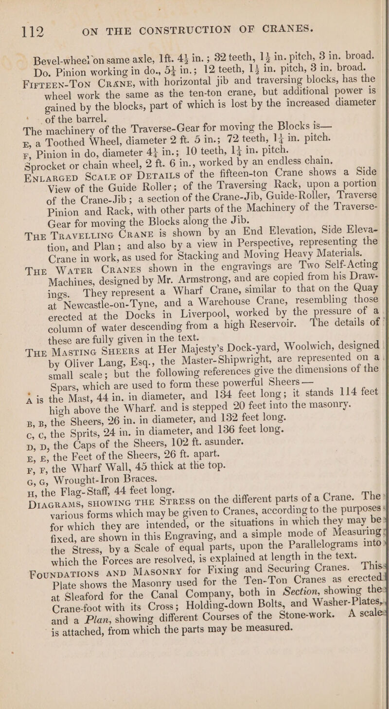 Bevel-whee! on same axle, Ift. 4} in. ; 32 teeth, 13 in. pitch, 3 in. broad. Do. Pinion working in do., 5} in.; 12 teeth, 15 in. pitch, 3 in. broad. Firrren-Ton Crane, with horizontal jib and traversing blocks, has the wheel work the same as the ten-ton crane, but additional power is gained by the blocks, part of which is lost by the increased diameter _of the barrel. The machinery of the Traverse-Gear for moving the Blocks is— gE, a Toothed Wheel, diameter 2 ft. 5 in.; 72 teeth, 1{ in. pitch. r, Pinion in do, diameter 41 in.; 10 teeth, 1j in. pitch. Sprocket or chain wheel, 2 ft. 6 in., worked by an endless chain. ENLARGED ScatE oF DErAalILs of the fifteen-ton Crane shows a Side View of the Guide Roller; of the Traversing Rack, upon a portion of the Crane-Jib ; a section of the Crane-Jib, Guide-Roller, Traverse Pinion and Rack, with other parts of the Machinery of the Traverse- Gear for moving the Blocks along the Jib. Tur TRAVELLING Crane is shown by an End Elevation, Side Eleva- tion, and Plan; and also by a view in Perspective, representing the Crane in work, as used for Stacking and Moving Heavy Materials. Tur Water Cranes shown in the engravings are Two Self-Acting Machines, designed by Mr. Armstrong, and are copied from his Draw- ings. They represent a Wharf Crane, similar to that on the Quay at Newcastle-on-Tyne, and a Warehouse Crane, resembling those erected at the Docks in Liverpool, worked by the pressure of a | column of water descending from a high Reservoir. ‘The details of | these are fully given in the text. | Tur Mastinc SHEERS at Her Majesty’s Dock-yard, Woolwich, designed | | by Oliver Lang, Esq., the Master-Shipwright, are represented on a | small scale; but the following references give the dimensions of the | _ Spars, which are used to form these powerful Sheers — A is the Mast, 44 in. in diameter, and 134 feet long; it stands 114 feet high above the Wharf. and is stepped 20 feet into the masonry. B, B, the Sheers, 26 in. in diameter, and 132 feet long. c, c, the Sprits, 24 in. in diameter, and 136 feet long. D, D, the Caps of the Sheers, 102 ft. asunder. E, &amp;, the Feet of the Sheers, 26 ft. apart. F, F, the Wharf Wall, 45 thick at the top. G, G, Wrought-Iron Braces. nH, the Flag-Staff, 44 feet long. DIAGRAMS, SHOWING THE STRESS on the different parts of a Crane. The? various forms which may be given to Cranes, according to the purposes § for which they are intended, or the situations in which they may be: fixed, are shown in this Engraving, and a simple mode of Measuring the Stress, by a Scale of equal parts, upon the Parallelograms into} which the Forces are resolved, is explained at length in the text. | FounDATIONS AND Masonry for Fixing and Securing Cranes. This¥ Plate shows the Masonry used for the Ten-Ton Cranes as erected: at Sleaford for the Canal Company, both in Section, showing the: Crane-foot with its Cross; Holding-down Bolts, and Washer- Plates, and a Plan, showing different Courses of the Stone-work. A scale: s attached, from which the parts may be measured.