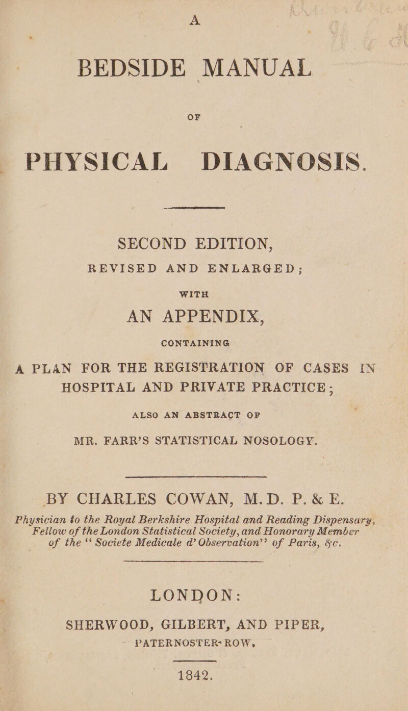 BEDSIDE MANUAL OF PHYSICAL DIAGNOSIS. SECOND EDITION, REVISED AND ENLARGED; WITH AN APPENDIX, CONTAINING A PLAN FOR THE REGISTRATION OF CASES IN HOSPITAL AND PRIVATE PRACTICE; ALSO AN ABSTRACT OF MR. FARR’S STATISTICAL NOSOLOGY. BY CHARLES COWAN, M.D. P.&amp; E. Physician to the Royal Berkshire Hospital and Reading Dispensary, Fellow of the London Statistical Society,and Honorary Member of the ‘‘ Societe Medicale d’ Observation’’ of Paris, &amp;c. LONDON: SHERWOOD, GILBERT, AND PIPER, PATERNOSTER-ROW, 1842.