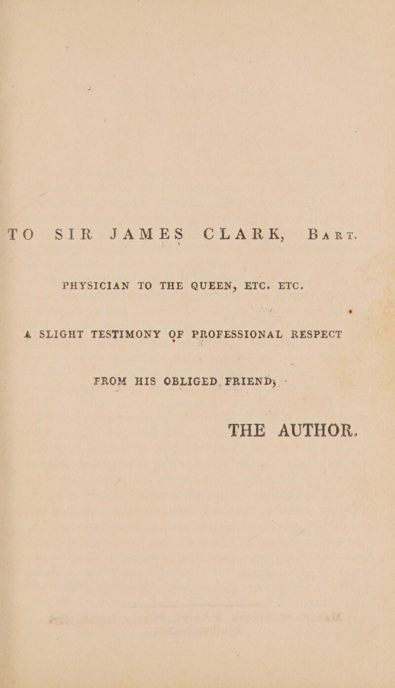 TO SIR JAMES CLARK, Baar. PHYSICIAN TO THE QUEEN, ETC. ETC. &amp; SLIGHT TESTIMONY OF PROFESSIONAL RESPECT FROM HIS OBLIGED, FRIEND; - THE AUTHOR.