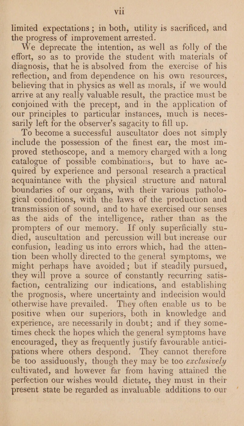 limited expectations ; in both, utility is sacrificed, and the progress of improvement arrested. We deprecate the intention, as well as folly of the effort, so as to provide the student with materials of diagnosis, that he is absolved from the exercise of his reflection, and from dependence on his own resources, believing that in physics as well as morals, if we would arrive at any really valuable result, the practice must be conjoined with the precept, and in the application of our principles to particular instances, much is neces- sarily left for the observer’s sagacity to fill up. To become a successful auscultator does not simply include the possession of the finest ear, the most im- proved stethoscope, and a memory charged with a long catalogue of possible combinations, but to have ac- quired by experience and personal research a practical acquaintance with the physical structure and natural boundaries of our organs, with their various patholo- gical conditions, with the laws of the production and transmission of sound, and to have exercised our senses as the aids of the intelligence, rather than as the prompters of our memory. If only superficially stu- died, auscultation and percussion will but increase our confusion, leading us into errors which, had the atten- tion been wholly directed to the general symptoms, we might perhaps have avoided; but if steadily pursued, they will prove a source of constantly recurring satis- faction, centralizing our indications, and establishing the prognosis, where uncertainty and indecision would otherwise have prevailed. They often enable us to be positive when our superiors, both in knowledge and experience, are necessarily in doubt; and if they some- times check the hopes which the general symptoms have encouraged, they as frequently justify favourable antici- pations where others despond. They cannot therefore be too assiduously, though they may be too exclusively cultivated, and however far from having attained the perfection our wishes would dictate, they must in their present state be regarded as invaluable additions to our