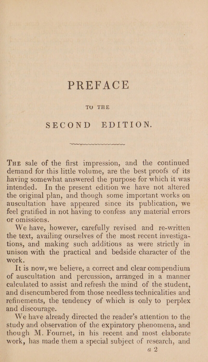 TU THE SECOND EDITION. Tue sale of the first impression, and the continued demand for this little volume, are the best proofs of its having somewhat answered the purpose for which it was intended. In the present edition we have not altered the original plan, and though some important works on auscultation have appeared since its publication, we feel gratified in not having to confess any material errors or omissions. We have, however, carefully revised and re-written the text, availing ourselves of the most recent investiga- tions, and making such additions as were strictly in unison with the practical and bedside character of the work. It is now, we believe, a correct and clear compendium of auscultation and percussion, arranged in a manner calculated to assist and refresh the mind of the student, and disencumbered from those needless technicalities and refinements, the tendency of which is only to perplex and discourage. We have already directed the reader’s attention to the study and observation of the expiratory phenomena, and though M. Fournet, in his recent and most elaborate work, has made them a special subject of research, and a2