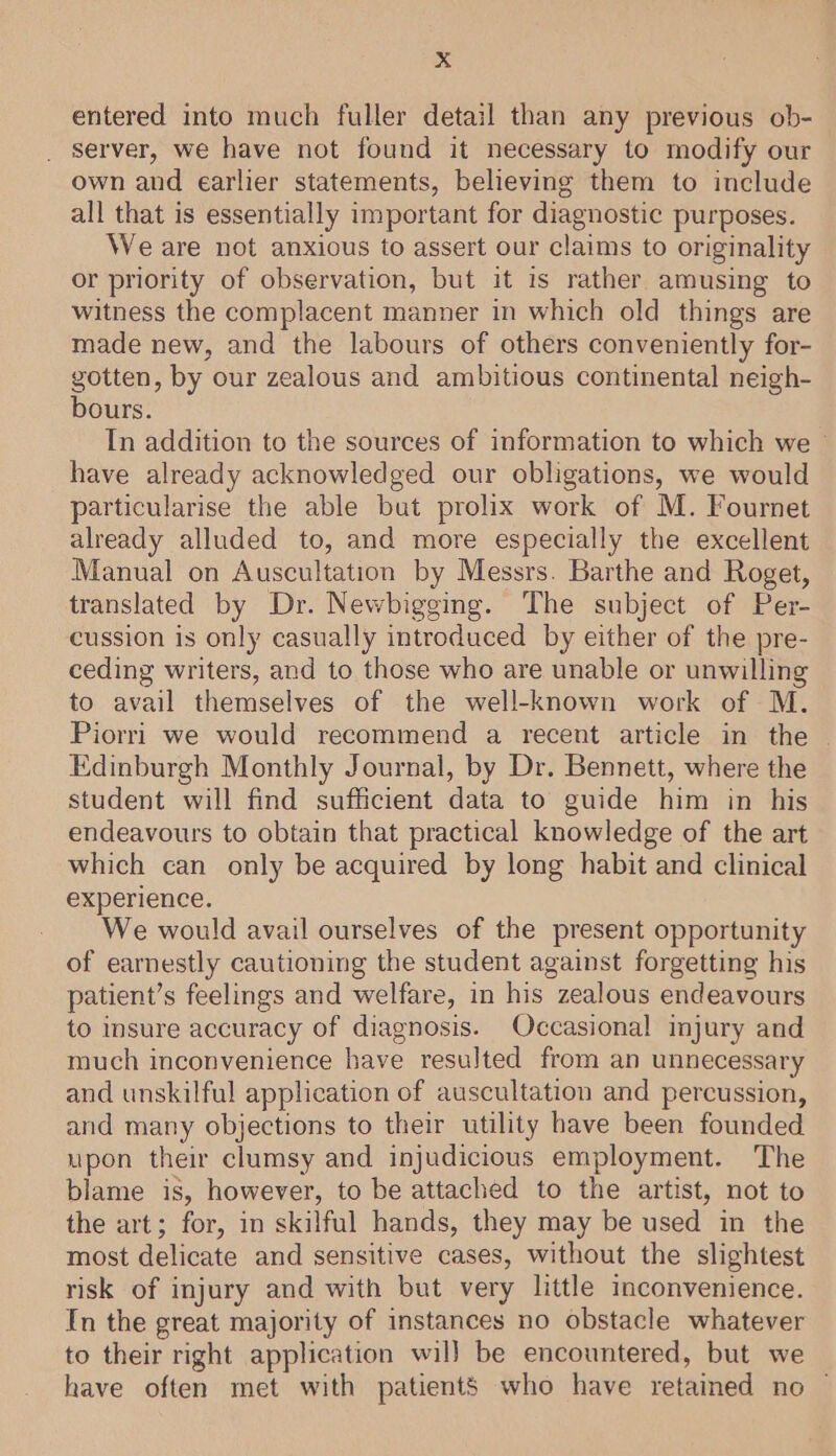 xX entered into much fuller detail than any previous ob- _ server, we have not found it necessary to modify our own and earlier statements, believing them to include all that is essentially important for diagnostic purposes. We are not anxious to assert our claims to originality or priority of observation, but it is rather amusing to witness the complacent manner in which old things are made new, and the labours of others conveniently for- gotten, by our zealous and ambitious continental neigh- bours. In addition to the sources of information to which we © have already acknowledged our obligations, we would particularise the able but prolix work of M. Fournet already alluded to, and more especially the excellent Manual on Auscultation by Messrs. Barthe and Roget, translated by Dr. Newbigging. The subject of Per- cussion is only casually introduced by either of the pre- ceding writers, and to those who are unable or unwilling to avail themselves of the well-known work of M. Piorri we would recommend a recent article in the — Edinburgh Monthly Journal, by Dr. Bennett, where the student will find sufficient data to guide him in his endeavours to obtain that practical knowledge of the art which can only be acquired by long habit and clinical experience. We would avail ourselves of the present opportunity of earnestly cautioning the student against forgetting his patient’s feelings and welfare, in his zealous endeavours to insure accuracy of diagnosis. Occasional injury and much inconvenience have resulted from an unnecessary and unskilful application of auscultation and percussion, and many objections to their utility have been founded upon their clumsy and injudicious employment. The blame is, however, to be attached to the artist, not to the art; for, in skilful hands, they may be used in the most delicate and sensitive cases, without the slightest risk of injury and with but very little inconvenience. In the great majority of instances no obstacle whatever to their right application will be encountered, but we have often met with patients who have retained no |