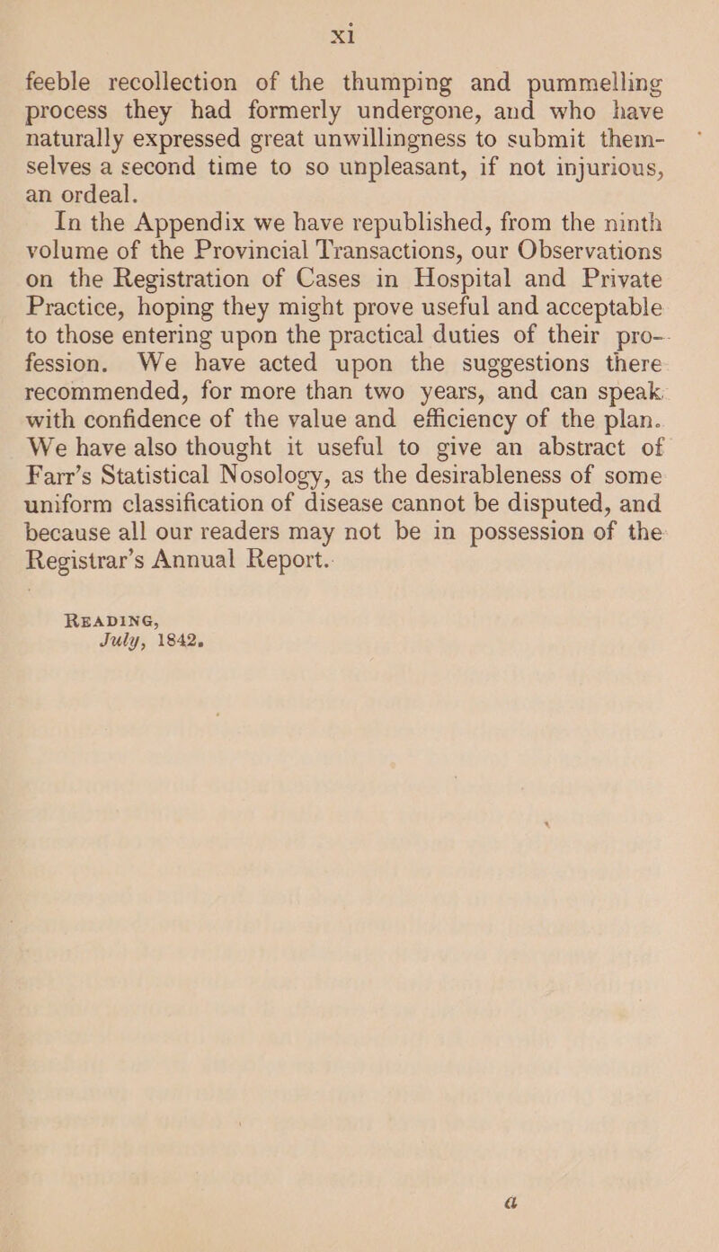 feeble recollection of the thumping and pummelling process they had formerly undergone, and who have naturally expressed great unwillingness to submit them- selves a second time to so unpleasant, if not injurious, an ordeal. In the Appendix we have republished, from the ninth volume of the Provincial Transactions, our Observations on the Registration of Cases in Hospital and Private Practice, hoping they might prove useful and acceptable to those entering upon the practical duties of their pro-- fession. We have acted upon the suggestions there recommended, for more than two years, and can speak with confidence of the value and efficiency of the plan. We have also thought it useful to give an abstract of Farr’s Statistical Nosology, as the desirableness of some uniform classification of disease cannot be disputed, and because all our readers may not be in possession of the Registrar’s Annual Report.. READING, July, 1842.