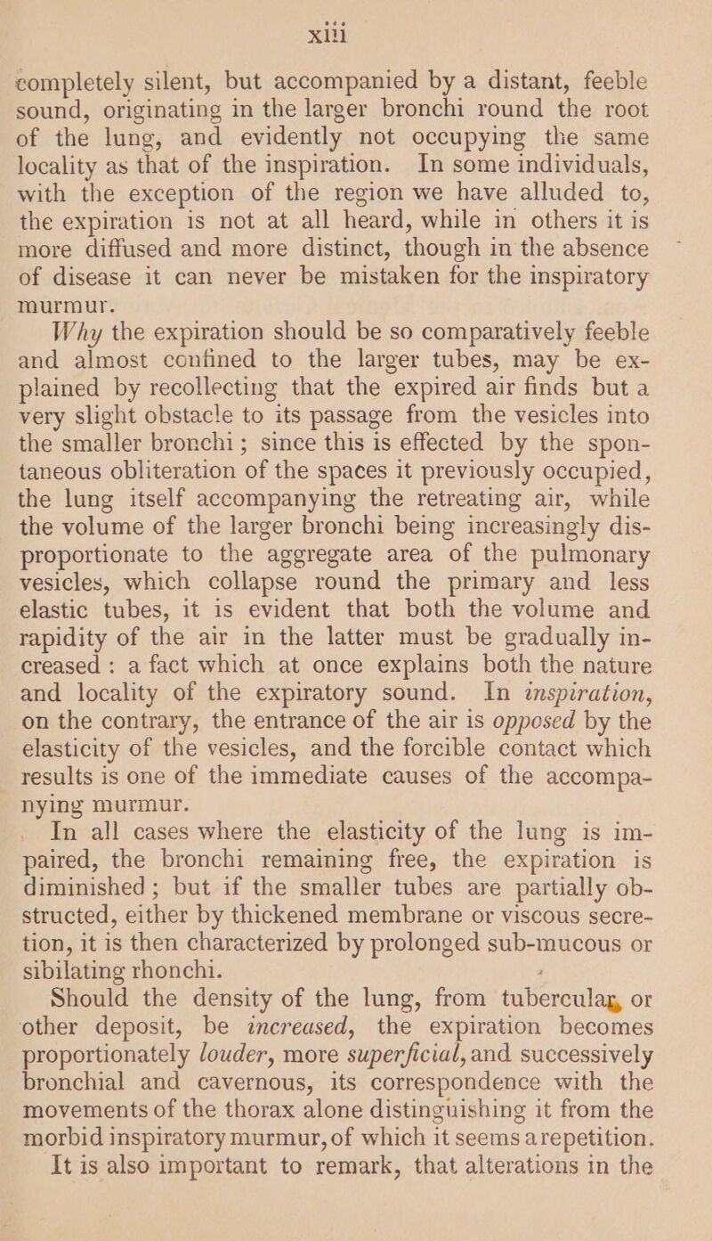 completely silent, but accompanied by a distant, feeble sound, originating in the larger bronchi round the root of the lung, and evidently not occupying the same locality as that of the inspiration. In some individuals, with the exception of the region we have alluded to, the expiration is not at all heard, while in others it is more diffused and more distinct, though in the absence of disease it can never be mistaken for the inspiratory maurmur. Why the expiration should be so comparatively feeble and almost confined to the larger tubes, may be ex- plained by recollecting that the expired air finds but a very slight obstacle to its passage from the vesicles into the smaller bronchi; since this is effected by the spon- taneous obliteration of the spaces it previously occupied, the lung itself accompanying the retreating air, while the volume of the larger bronchi being increasingly dis- proportionate to the aggregate area of the pulmonary vesicles, which collapse round the primary and less elastic tubes, it is evident that both the volume and rapidity of the air in the latter must be gradually in- creased : a fact which at once explains both the nature and locality of the expiratory sound. In inspiration, on the contrary, the entrance of the air is opposed by the elasticity of the vesicles, and the forcible contact which results is one of the immediate causes of the accompa- nying murmur. In all cases where the elasticity of the lung is im- paired, the bronchi remaining free, the expiration is diminished ; but if the smaller tubes are partially ob- structed, either by thickened membrane or viscous secre- tion, it is then characterized by prolonged sub-mucous or sibilating rhonchi. Should the density of the lung, from tuberculag, or other deposit, be increased, the expiration becomes proportionately louder, more superficial, and successively bronchial and cavernous, its correspondence with the movements of the thorax alone distinguishing it from the morbid inspiratory murmur, of which it seems arepetition. It is also important to remark, that alterations in the