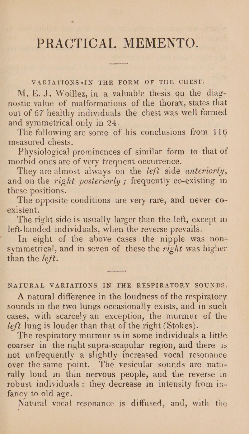 PRACTICAL MEMENTO. VARIATIONS sIN THE FORM OF THE CHEST. M. E. J. Woillez, in a valuable thesis on the diag- nostic value of malformations of the thorax, states that out of 67 healthy individuals the chest was well formed and symmetrical only in 24. The following are some of his conclusions from 116 measured chests. Physiological prominences of similar form to that of morbid ones are of very frequent occurrence. They are almost always on the deft side anteriorly, and on the right posteriorly ; frequently co-existing in these positions. The opposite conditions are very rare, and never co- existent. The right side is usually larger than the left, except in left-handed individuals, when the reverse prevails. In eight of the above cases the nipple was non- symmetrical, and in seven of these the right was higher than the eft. NATURAL VARIATIONS IN THE RESPIRATORY SOUNDS. A natural difference in the loudness of the respiratory sounds in the two lungs occasionally exists, and in such cases, with scarcely an exception, the murmur of the left lung is louder than that of the right (Stokes). The respiratory murmur 1s in some individuals a little coarser in the right supra-scapular region, and there is not unfrequently a slightly increased vocal resonance over the same point. ‘The vesicular saunds are natu- rally loud in thin nervous people, and the reverse in robust individuals: they decrease in intensity from in- fancy to old age. Natural vocal resonance is diffused, and, with the