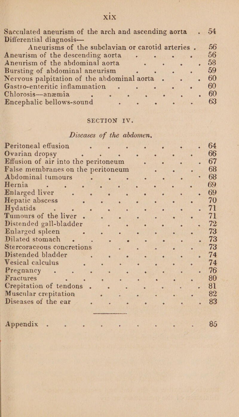 Differential diagnosis— Aneurism of the descending aorta . . Aneurism of the abdominal aorta ° Bursting of abdominal aneurism ‘ . Nervous palpitation of the abdominal aorta . Gastro-enteritic inflammation . 5 : Chlorosis—anemia : . . : : Encephalic bellows-sound : ° ° SECTION IV. Diseases of the abdomen. Peritoneal effusion : : “ : ‘ Ovarian dropsy . . Effusion of air into the peritoneum c : False membranes on the peritoneum Abdominal tumours . . . A Hernia : . ° i : : . Enlarged liver : ° : : . : Hepatic abscess . : . : . Hydatids . . : : : Tamours of the liver . - é : : Distended gall-bladder : ° . : Enlarged spleen . : 5 : . Dilated stomach . ‘ : ° : : Stercoraceous concretions : : : Distended bladder ; . ° : : Vesical calculus z ( : : : Pregnancy. ‘ ° . A : ° Fractures : : . Crepitation of tendons. 3 . Muscular crepitation . : - - Diseases of the ear ‘ : - A : _ Appendix