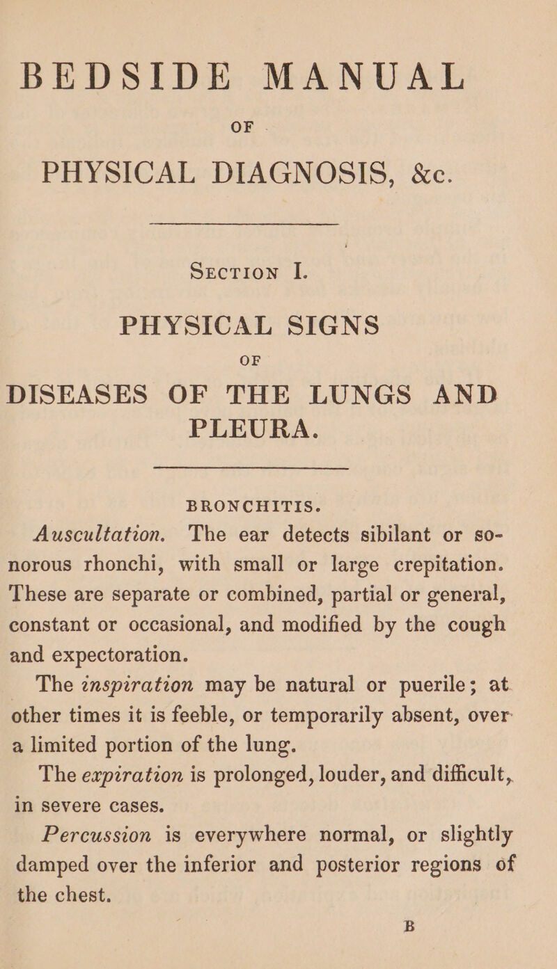 BEDSIDE MANUAL OF . PHYSICAL DIAGNOSIS, &amp;c. Section I. PHYSICAL SIGNS OF DISEASES OF THE LUNGS AND PLEURA. BRONCHITIS. Auscultation. The ear detects sibilant or so- norous rhonchi, with small or large crepitation. These are separate or combined, partial or general, constant or occasional, and modified by the cough and expectoration. The znspzration may be natural or puerile; at other times it is feeble, or temporarily absent, over a limited portion of the lung. The expiration is prolonged, louder, and difficult, in severe cases. Percussion is everywhere normal, or slightly damped over the inferior and posterior regions of the chest.