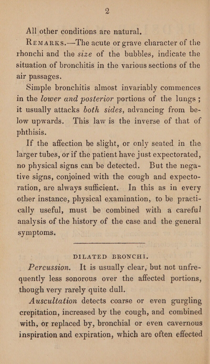 All other conditions are natural. Remarxs.—tThe acute or grave character of the rhonchi and the szze of the bubbles, indicate the situation of bronchitis in the various sections of the alr passages. Simple bronchitis almost invariably commences in the dower and posterior portions of the lungs ; it usually attacks both sides, advancing from be- low upwards. This law is the inverse of that of phthisis. If the affection be slight, or only seated in the larger tubes, or if the patient have just expectorated, no physical signs can be detected. But the nega- tive signs, conjoined with the cough and expecto- ration, are always sufficient. In this as in every other instance, physical examination, to be practi- cally useful, must be combined with a careful analysis of the history of the case and the general symptoms, DILATED BRONCHI. Percussion. It is usually clear, but not unfre- quently less sonorous over the affected portions, though very rarely quite dull. Auscultation detects coarse or even gurgling crepitation, increased by the cough, and combined with, or replaced by, bronchial or even cavernous inspiration and expiration, which are often effected —