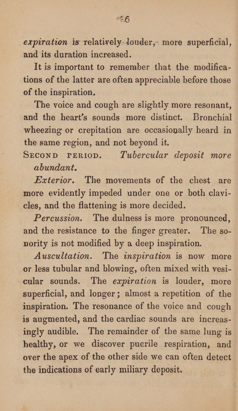 expiration is relatively: douder,. more superficial, and its duration increased. It is important to remember that the modifica- tions of the latter are often appreciable before those of the inspiration. The voice and cough are slightly more resonant, and the heart’s sounds more distinct. Bronchial wheezing or crepitation are occasionally heard in the same region, and not beyond it. SECOND PERIOD. Tubercular deposit more abundant. Exterior. The movements of the chest are more evidently impeded under one or both clavi- cles, and the flattening is more decided. Percussion. The dulness is more pronounced, and the resistance to the finger greater. The so- nority is not modified by a deep inspiration. Auscultation. The inspiration is now more or less tubular and blowing, often mixed with vesi- cular sounds. The expiration is louder, more superficial, and longer; almost a repetition of the inspiration. The resonance of the voice and cough is augmented, and the cardiac sounds are increas- ingly audible. The remainder of the same lung is healthy, or we discover puerile respiration, and over the apex of the other side we can often detect the indications of early miliary deposit.