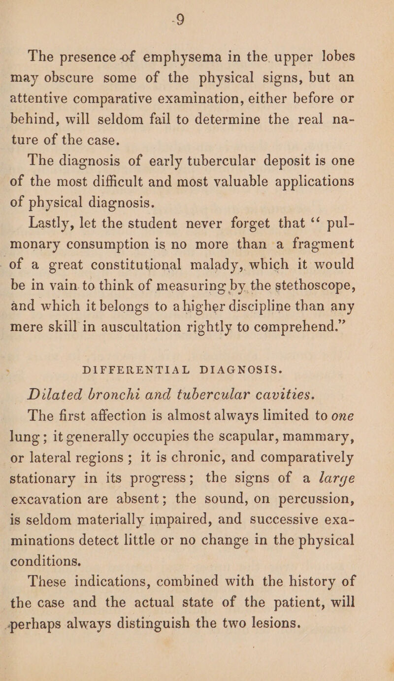 -9 The presence of emphysema in the. upper lobes may obscure some of the physical signs, but an attentive comparative examination, either before or behind, will seldom fail to determine the real na- ture of the case. The diagnosis of early tubercular deposit is one of the most difficult and most valuable applications of physical diagnosis. Lastly, let the student never forget that ‘‘ pul- monary consumption is no more than a fragment of a great constitutional malady, which it would be in vain to think of measuring by the stethoscope, and which it belongs to ahigher discipline than any mere skill in auscultation rightly to comprehend.” DIFFERENTIAL DIAGNOSIS. Dilated bronchi and tubercular cavities. The first affection is almost always limited to one lung ; it generally occupies the scapular, mammary, or lateral regions ; it is chronic, and comparatively stationary in its progress; the signs of a large excavation are absent; the sound, on percussion, is seldom materially impaired, and successive exa- minations detect little or no change in the physical conditions. These indications, combined with the history of the case and the actual state of the patient, will perhaps always distinguish the two lesions.