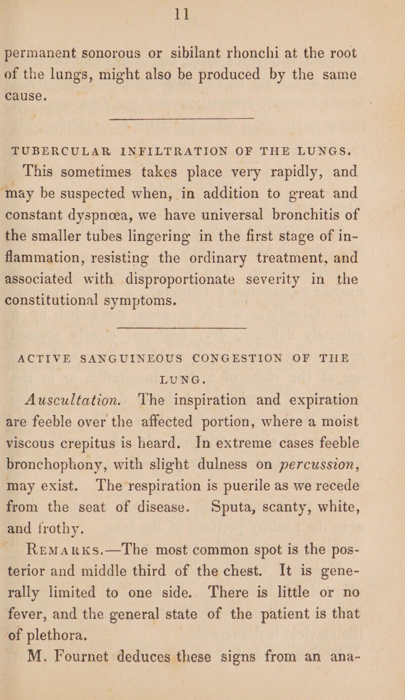 1] permanent sonorous or sibilant rhonchi at the root of the lungs, might also be produced by the same cause. | TUBERCULAR INFILTRATION OF THE LUNGS. This sometimes takes place very rapidly, and ‘may be suspected when, in addition to great and constant dyspnoea, we have universal bronchitis of the smaller tubes lingering in the first stage of in- flammation, resisting the ordinary treatment, and associated with disproportionate severity in the constitutional symptoms. ACTIVE SANGUINEOUS CONGESTION OF THE LUNG. Auscultation. The inspiration and expiration are feeble over the affected portion, where a moist viscous crepitus is heard. In extreme cases feeble bronchoplony, with slight dulness on percussion, may exist. The respiration is puerile as we recede from the seat of disease. Sputa, scanty, white, and frothy. _ Remarxs.—The most common spot is the pos- terior and middle third of the chest. It is gene- rally limited to one side. There is little or no fever, and the general state of the patient is that of plethora. M. Fournet deduces these signs from an ana-